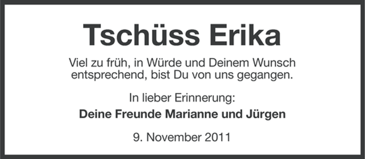 <p>Tschüss Erika<br />Viel zu früh, in Würde und Deinem Wunsch<br />entsprechend, bist Du von uns gegangen.<br />In lieber Erinnerung:<br />Deine Freunde Marianne und Jürgen<br />9. November 2011</p>