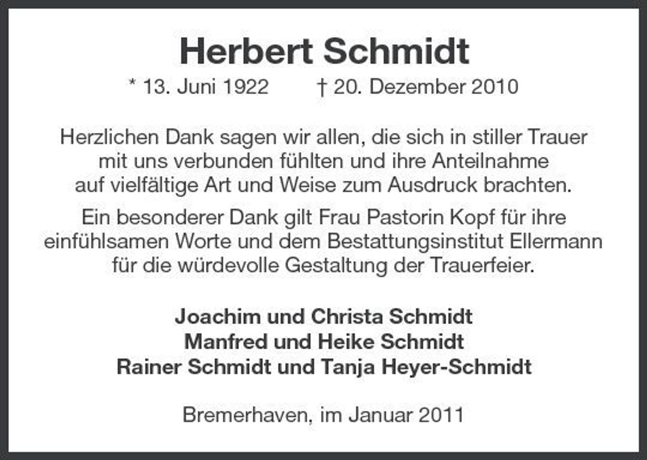 <p>Herbert Schmidt<br />* 13. Juni 1922 † 20. Dezember 2010 Herzlichen Dank sagen wir allen, die sich in stiller Trauer mit uns verbunden fühlten und ihre Anteilnahme auf vielfältige Art und Weise zum Ausdruck brachten. Ein besonderer Dank gilt Frau Pastorin Kopf für ihre einfühlsamen Worte und dem Bestattungsinstitut Ellermann für die würdevolle Gestaltung der Trauerfeier. Joachim und Christa Schmidt Manfred und Heike Schmidt Rainer Schmidt und Tanja Heyer-Schmidt Bremerhaven, im Januar 2011</p>