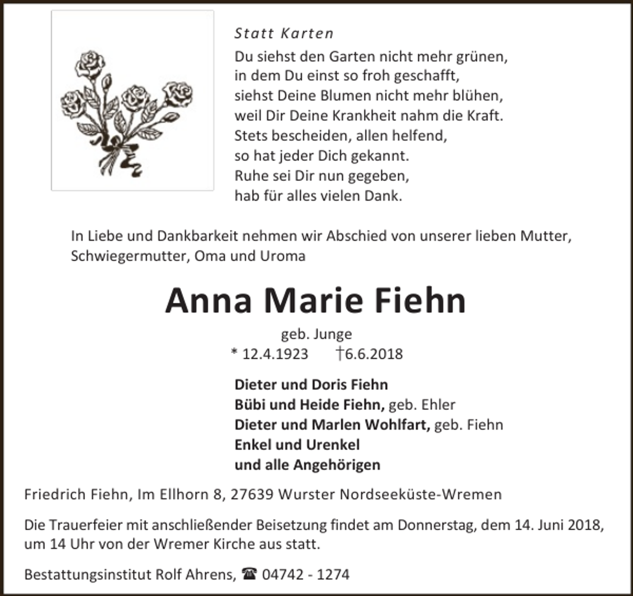 <p>S ta tt Ka rte n<br />Du siehst den Garten nicht mehr grünen,<br />in dem Du einst so froh geschafft,<br />siehst Deine Blumen nicht mehr blühen,<br />weil Dir Deine Krankheit nahm die Kraft.<br />Stets bescheiden, allen helfend,<br />so hat jeder Dich gekannt.<br />Ruhe sei Dir nun gegeben,<br />hab für alles vielen Dank.<br />In Liebe und Dankbarkeit nehmen wir Abschied von unserer lieben Mutter,<br />Schwiegermutter, Oma und Uroma</p><p>Anna Marie Fiehn<br />geb. Junge<br />* 12.4.1923<br />†6.6.2018</p><p>Dieter und Doris Fiehn<br />Bübi und Heide Fiehn, geb. Ehler<br />Dieter und Marlen Wohlfart, geb. Fiehn<br />Enkel und Urenkel<br />und alle Angehörigen<br />Friedrich Fiehn, Im Ellhorn 8, 27639 Wurster Nordseeküste-Wremen<br />Die Trauerfeier mit anschließender Beisetzung findet am Donnerstag, dem 14. Juni 2018,<br />um 14 Uhr von der Wremer Kirche aus statt.<br />Bestattungsinstitut Rolf Ahrens,  04742 - 1274</p>