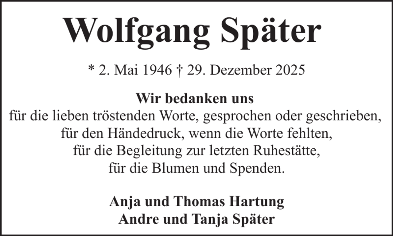 <p>Wolfgang Später<br />* 2. Mai 1946 † 29. Dezember 2025<br />Wir bedanken uns<br />für die lieben tröstenden Worte, gesprochen oder geschrieben,<br />für den Händedruck, wenn die Worte fehlten,<br />für die Begleitung zur letzten Ruhestätte,<br />für die Blumen und Spenden.<br />Anja und Thomas Hartung<br />Andre und Tanja Später</p>