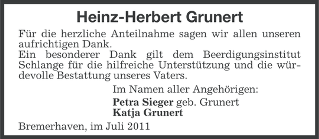 <p>Heinz-Herbert Grunert<br />Für die herzliche Anteilnahme sagen wir allen unseren<br />aufrichtigen Dank.<br />Ein besonderer Dank gilt dem Beerdigungsinstitut<br />Schlange für die hilfreiche Unterstützung und die würdevolle Bestattung unseres Vaters.<br />Im Namen aller Angehörigen:<br />Petra Sieger geb. Grunert<br />Katja Grunert<br />Bremerhaven, im Juli 2011</p>