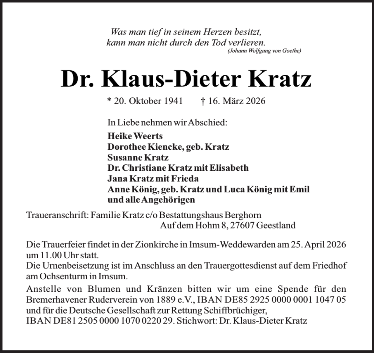 <p>Was man tief in seinem Herzen besitzt,<br />kann man nicht durch den Tod verlieren.</p><p>(Johann Wolfgang von Goethe)</p><p>Dr. Klaus-Dieter Kratz<br />* 20. Oktober 1941</p><p>† 16. März 2026</p><p>In Liebe nehmen wirAbschied:<br />Heike Weerts<br />Dorothee Kiencke, geb. Kratz<br />Susanne Kratz<br />Dr. Christiane Kratz mit Elisabeth<br />Jana Kratz mit Frieda<br />Anne König, geb. Kratz und Luca König mit Emil<br />und alleAngehörigen<br />Traueranschrift: Familie Kratz c/o Bestattungshaus Berghorn<br />Auf dem Hohm 8, 27607 Geestland<br />Die Trauerfeier findet in der Zionkirche in Imsum-Weddewarden am 25. April 2026<br />um 11.00 Uhr statt.<br />Die Urnenbeisetzung ist im Anschluss an den Trauergottesdienst auf dem Friedhof<br />am Ochsenturm in Imsum.<br />Anstelle von Blumen und Kränzen bitten wir um eine Spende für den<br />Bremerhavener Ruderverein von 1889 e.V., IBAN DE85 2925 0047 05<br />und für die Deutsche Gesellschaft zur Rettung Schiffbrüchiger,<br />IBAN DE81 2505 0000 107220 29. Stichwort: Dr. Klaus-Dieter Kratz</p>
