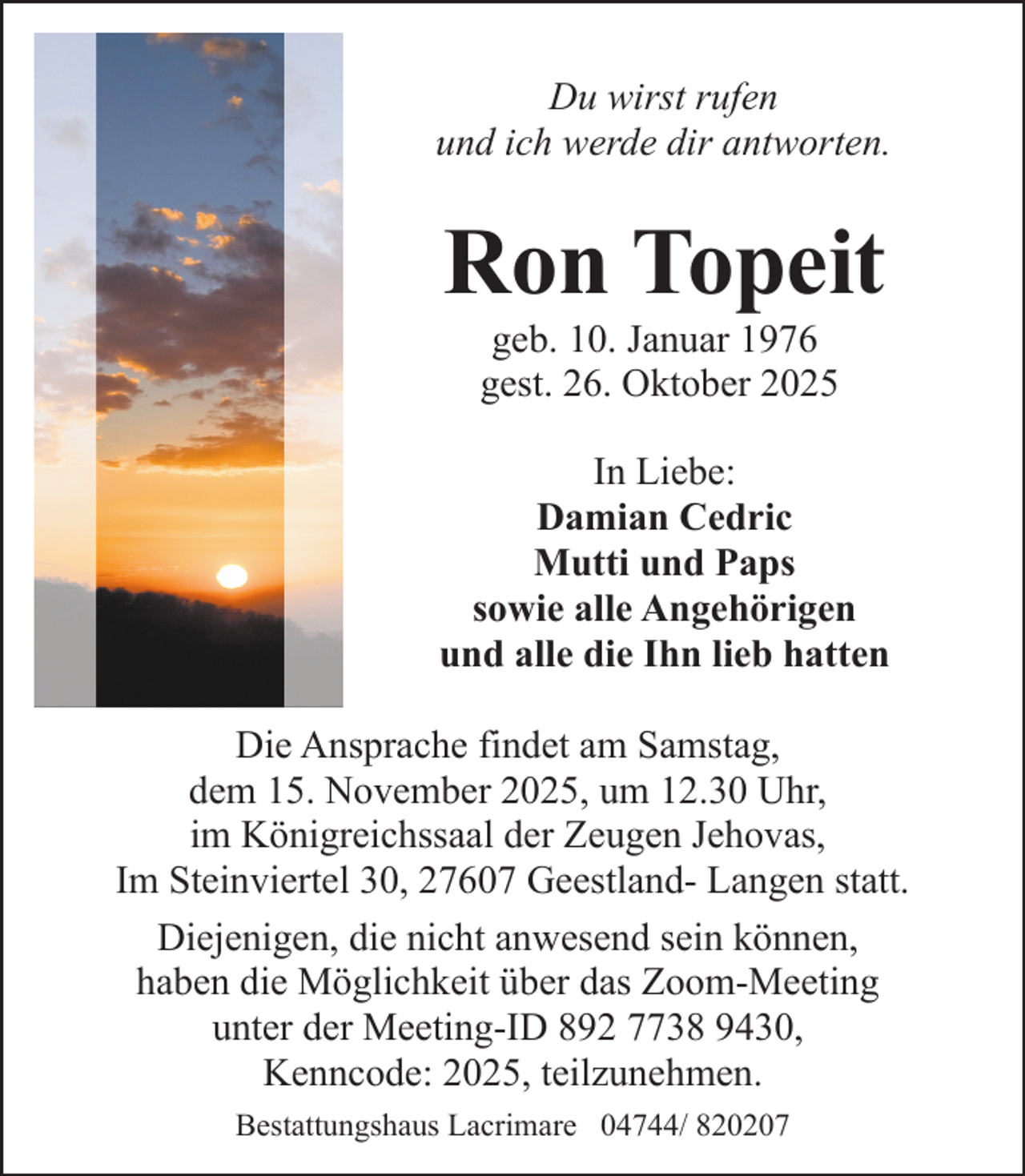 <p>Du wirst rufen<br />und ich werde dir antworten.</p><p>Ron Topeit<br />geb. 10. Januar 1976<br />gest. 26. Oktober 2025</p><p>In Liebe:<br />Damian Cedric<br />Mutti und Paps<br />sowie alle Angehörigen<br />und alle die Ihn lieb hatten<br />Die Ansprache findet am Samstag,<br />dem 15. November 2025, um 12.30 Uhr,<br />im Königreichssaal der Zeugen Jehovas,<br />Im Steinviertel 30, 27607 Geestland- Langen statt.<br />Diejenigen, die nicht anwesend sein können,<br />haben die Möglichkeit über das Zoom-Meeting<br />unter der Meeting-ID 892 7738 9430,<br />Kenncode: 2025, teilzunehmen.<br />Bestattungshaus Lacrimare 04744/ 820207</p>