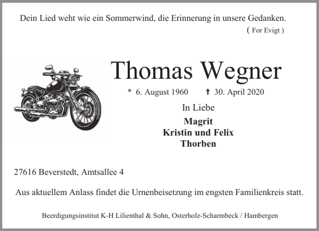 <p>Dein Lied weht wie ein Sommerwind, die Erinnerung in unsere Gedanken.<br />( For Evigt )</p><p>Thomas Wegner<br />* 6. August 1960</p><p> 30. April 2020</p><p>In Liebe<br />Magrit<br />Kristin und Felix<br />Thorben<br />27616 Beverstedt, Amtsallee 4<br />Aus aktuellem Anlass findet die Urnenbeisetzung im engsten Familienkreis statt.<br />Beerdigungsinstitut K-H Lilienthal &amp; Sohn, Osterholz-Scharmbeck / Hambergen</p>