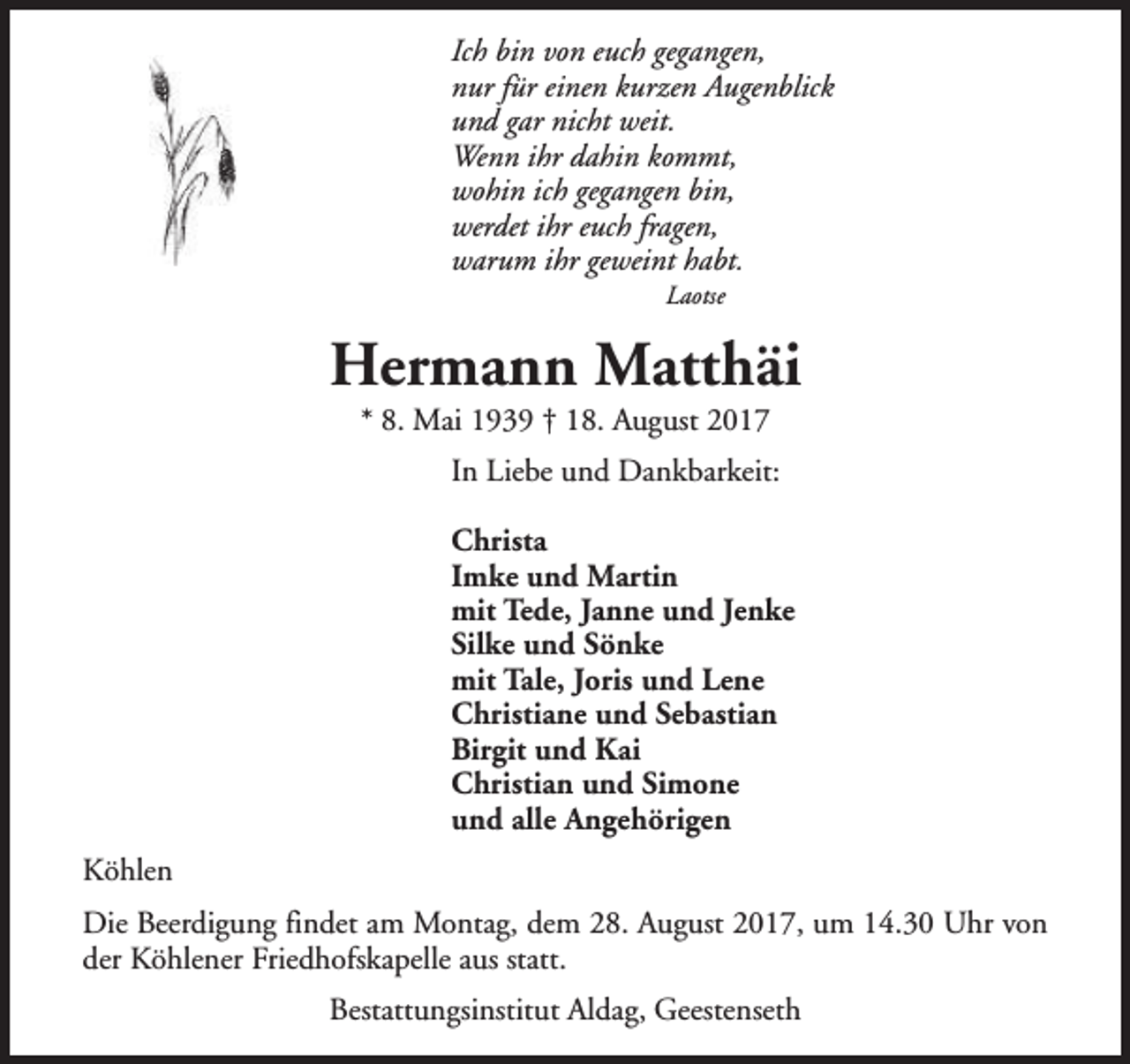 <p>Ich bin von euch gegangen,<br />nur für einen kurzen Augenblick<br />und gar nicht weit.<br />Wenn ihr dahin kommt,<br />wohin ich gegangen bin,<br />werdet ihr euch fragen,<br />warum ihr geweint habt.<br />Laotse</p><p>Hermann Matthäi<br />* 8. Mai 1939 † 18. August 2017</p><p>In Liebe und Dankbarkeit:<br />Christa<br />Imke und Martin<br />mit Tede, Janne und Jenke<br />Silke und Sönke<br />mit Tale, Joris und Lene<br />Christiane und Sebastian<br />Birgit und Kai<br />Christian und Simone<br />und alle Angehörigen<br />Köhlen<br />Die Beerdigung findet am Montag, dem 28. August 2017, um 14.30 Uhr von<br />der Köhlener Friedhofskapelle aus statt.<br />Bestattungsinstitut Aldag, Geestenseth</p>