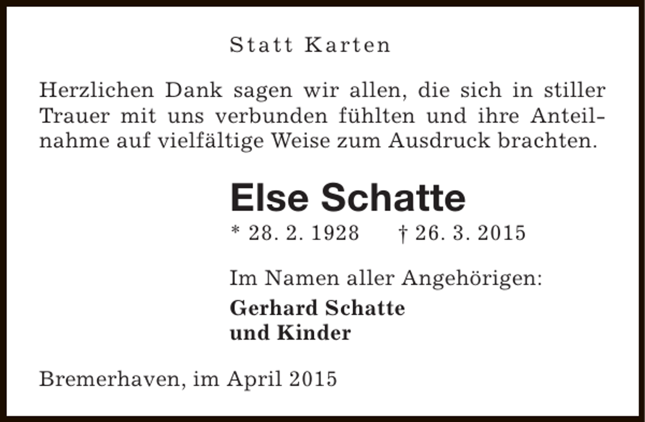 <p>S t a t t K a rt e n<br />Herzlichen Dank sagen wir allen, die sich in stiller<br />Trauer mit uns verbunden fühlten und ihre Anteilnahme auf vielfältige Weise zum Ausdruck brachten.</p><p>Else Schatte</p><p>* 28. 2. 1928</p><p>† 26. 3. 2015</p><p>Im Namen aller Angehörigen:<br />Gerhard Schatte<br />und Kinder<br />Bremerhaven, im April 2015</p>
