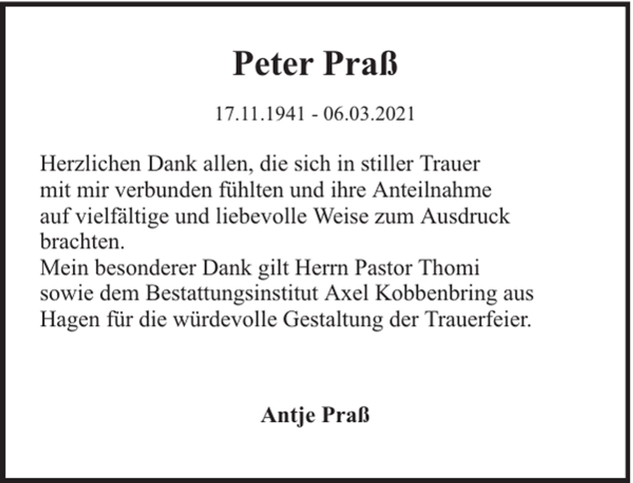 <p>Peter Praß<br />17.11.1941 - 06.03.2021</p><p>Herzlichen Dank allen, die sich in stiller Trauer<br />mit mir verbunden fühlten und ihre Anteilnahme<br />auf vielfältige und liebevolle Weise zum Ausdruck<br />brachten.<br />Mein besonderer Dank gilt Herrn Pastor Thomi<br />sowie dem Bestattungsinstitut Axel Kobbenbring aus<br />Hagen für die würdevolle Gestaltung der Trauerfeier.</p><p>Antje Praß</p>