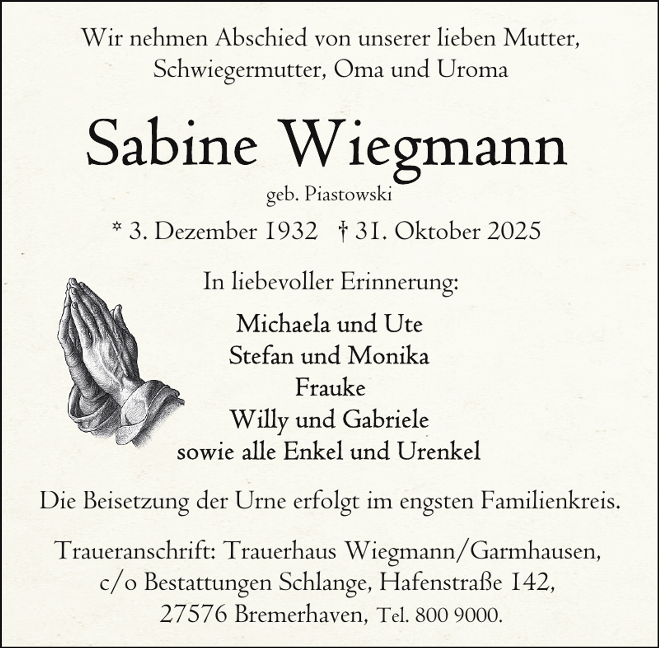 <p>Wir nehmen Abschied von unserer lieben Mutter,<br />Schwiegermutter, Oma und Uroma</p>
<p>geb. Piastowski</p>
<p>* 3. Dezember 1932 † 31. Oktober 2025<br />In liebevoller Erinnerung:</p>
<p>Di<br />Bi<br />Die Beisetzung<br />der Urne erfolgt im engsten Familienkreis.<br />Traueranschrift: Trauerhaus Wiegmann/Garmhausen,<br />c/o Bestattungen Schlange, Hafenstraße 142,<br />27576 Bremerhaven, Tel. 800 9000.</p>