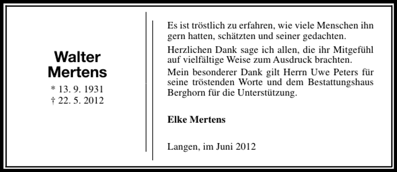 <p>Walter<br />Mertens<br />* 13. 9. 1931<br />† 22. 5. 2012</p><p>Es ist tröstlich zu erfahren, wie viele Menschen ihn<br />gern hatten, schätzten und seiner gedachten.<br />Herzlichen Dank sage ich allen, die ihr Mitgefühl<br />auf vielfältige Weise zum Ausdruck brachten.<br />Mein besonderer Dank gilt Herrn Uwe Peters für<br />seine tröstenden Worte und dem Bestattungshaus<br />Berghorn für die Unterstützung.<br />Elke Mertens<br />Langen, im Juni 2012</p>