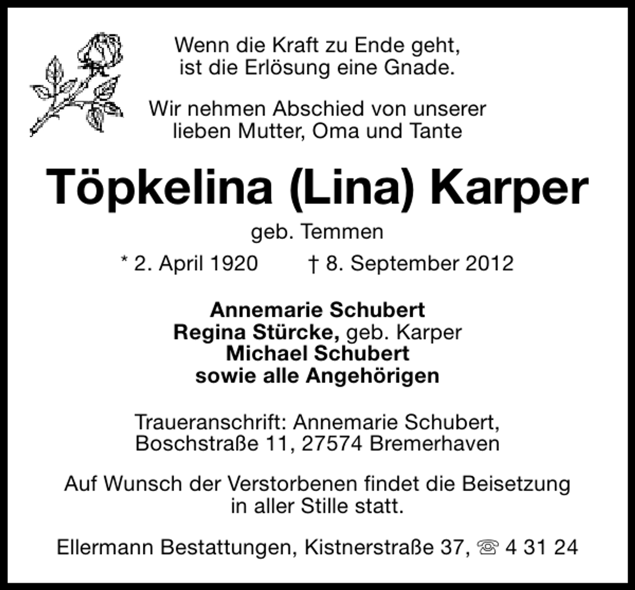 <p>Wenn die Kraft zu Ende geht,<br />ist die Erlösung eine Gnade.<br />Wir nehmen Abschied von unserer<br />lieben Mutter, Oma und Tante</p><p>Töpkelina (Lina) Karper<br />geb. Temmen<br />* 2. April 1920<br />† 8. September 2012<br />Annemarie Schubert<br />Regina Stürcke, geb. Karper<br />Michael Schubert<br />sowie alle Angehörigen<br />Traueranschrift: Annemarie Schubert,<br />Boschstraße 11, 27574 Bremerhaven<br />Auf Wunsch der Verstorbenen findet die Beisetzung<br />in aller Stille statt.<br />Ellermann Bestattungen, Kistnerstraße 37, s 4 31 24</p>