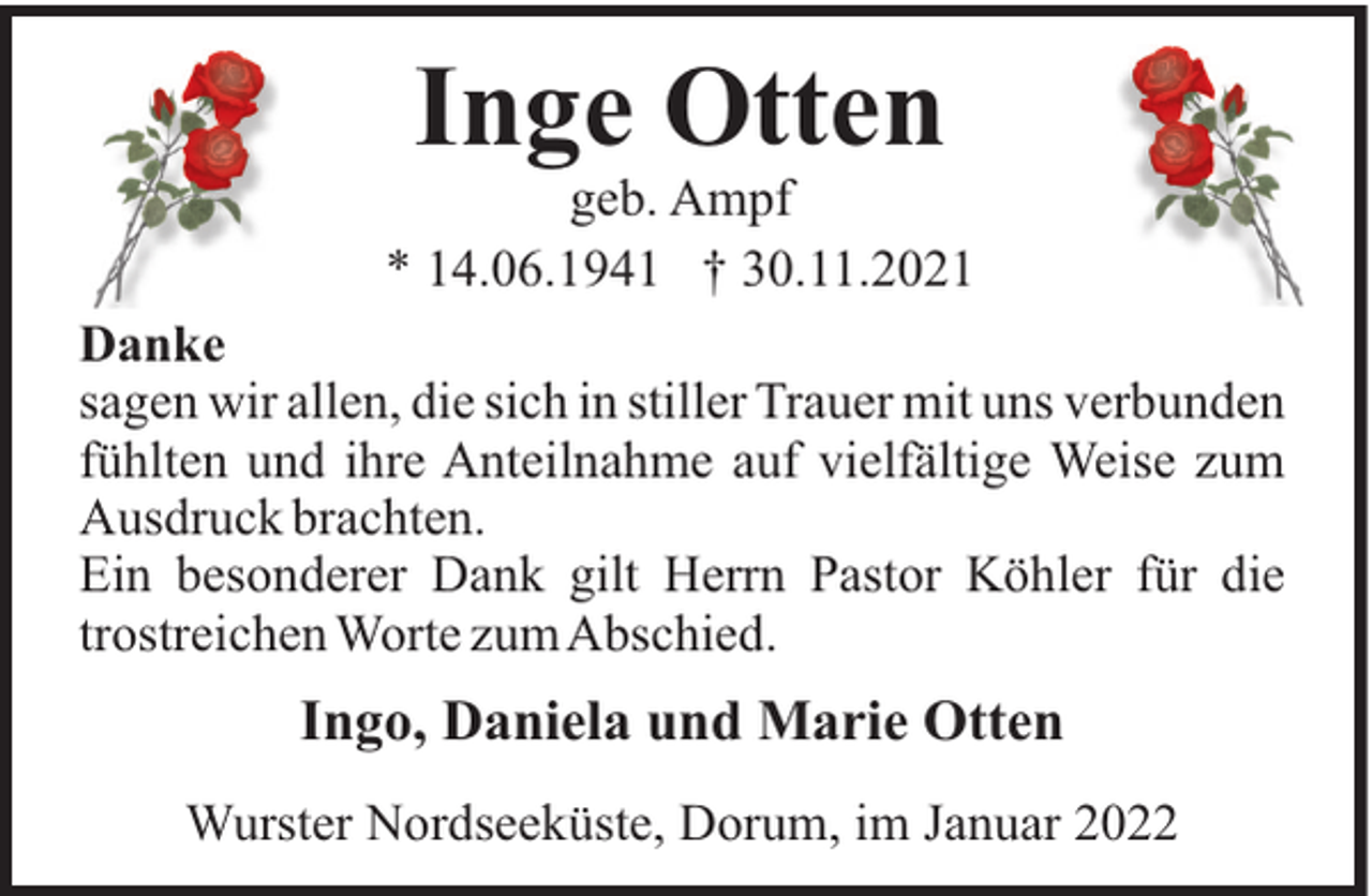 <p>Inge Otten<br />geb. Ampf<br />* 14.06.1941 † 30.11.2021<br />Danke<br />sagen wir allen, die sich in stiller Trauer mit uns verbunden<br />fühlten und ihre Anteilnahme auf vielfältige Weise zum<br />Ausdruck brachten.<br />Ein besonderer Dank gilt Herrn Pastor Köhler für die<br />trostreichen Worte zumAbschied.</p><p>Ingo, Daniela und Marie Otten<br />Wurster Nordseeküste, Dorum, im Januar 2022</p>