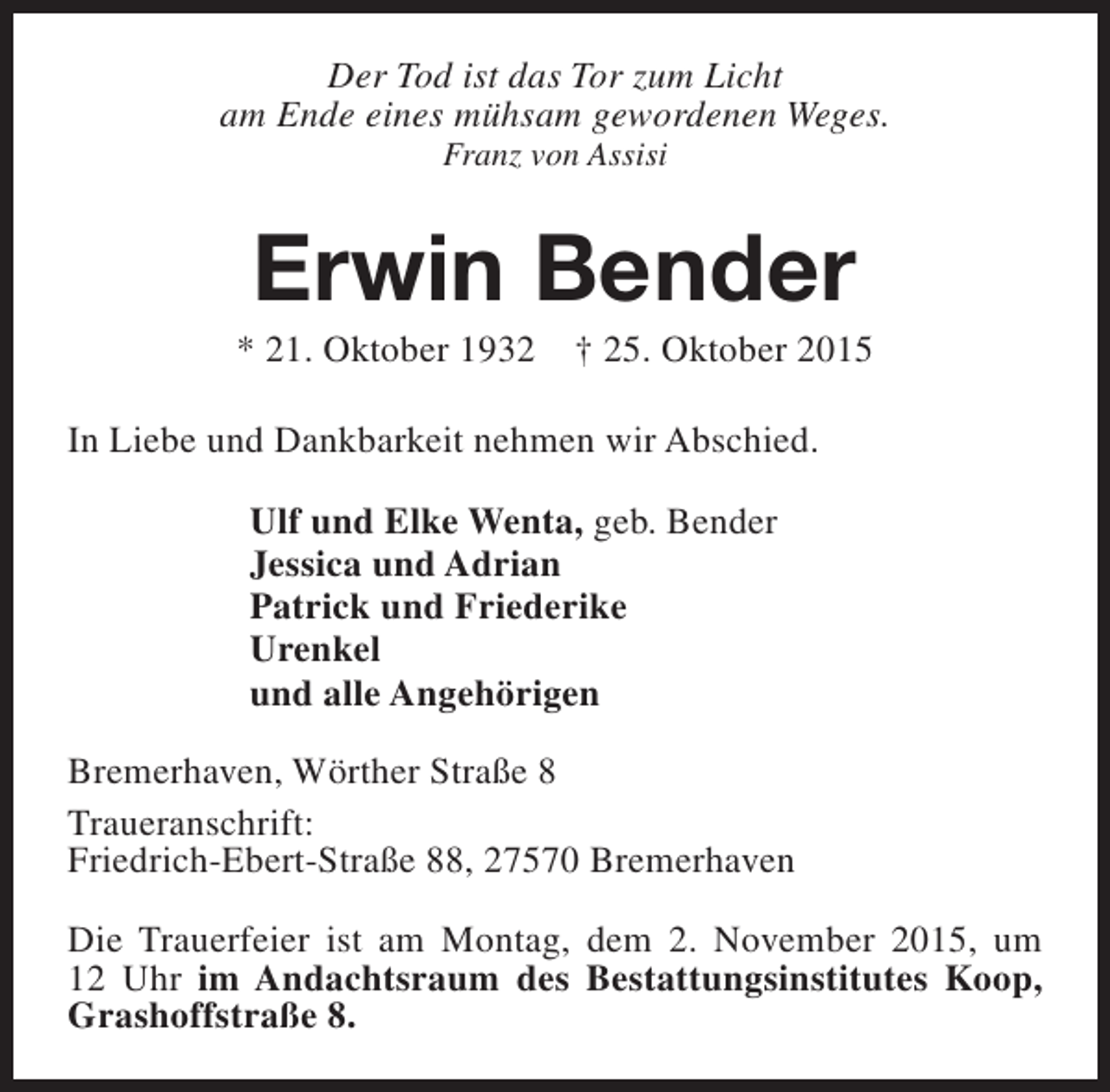 <p>Der Tod ist das Tor zum Licht<br />am Ende eines mühsam gewordenen Weges.<br />Franz von Assisi</p><p>Erwin Bender</p><p>* 21. Oktober 1932</p><p>† 25. Oktober 2015</p><p>In Liebe und Dankbarkeit nehmen wir Abschied.<br />Ulf und Elke Wenta, geb. Bender<br />Jessica und Adrian<br />Patrick und Friederike<br />Urenkel<br />und alle Angehörigen<br />Bremerhaven, Wörther Straße 8<br />Traueranschrift:<br />Friedrich-Ebert-Straße 88, 27570 Bremerhaven<br />Die Trauerfeier ist am Montag, dem 2. November 2015, um<br />12 Uhr im Andachtsraum des Bestattungsinstitutes Koop,<br />Grashoffstraße 8.</p>