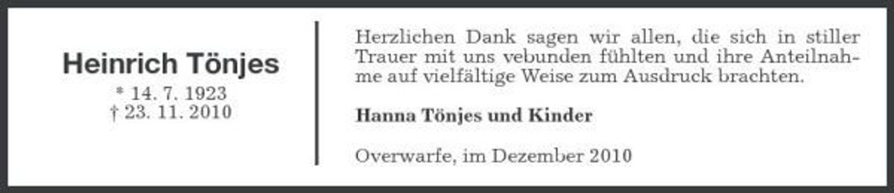 <p>Heinrich Tönjes<br />* 14. 7. 1923 † 23. 11. 2010</p>
<p>Herzlichen Dank sagen wir allen, die sich in stiller Trauer mit uns vebunden fühlten und ihre Anteilnahme auf vielfältige Weise zum Ausdruck brachten. Hanna Tönjes und Kinder Overwarfe, im Dezember 2010</p>