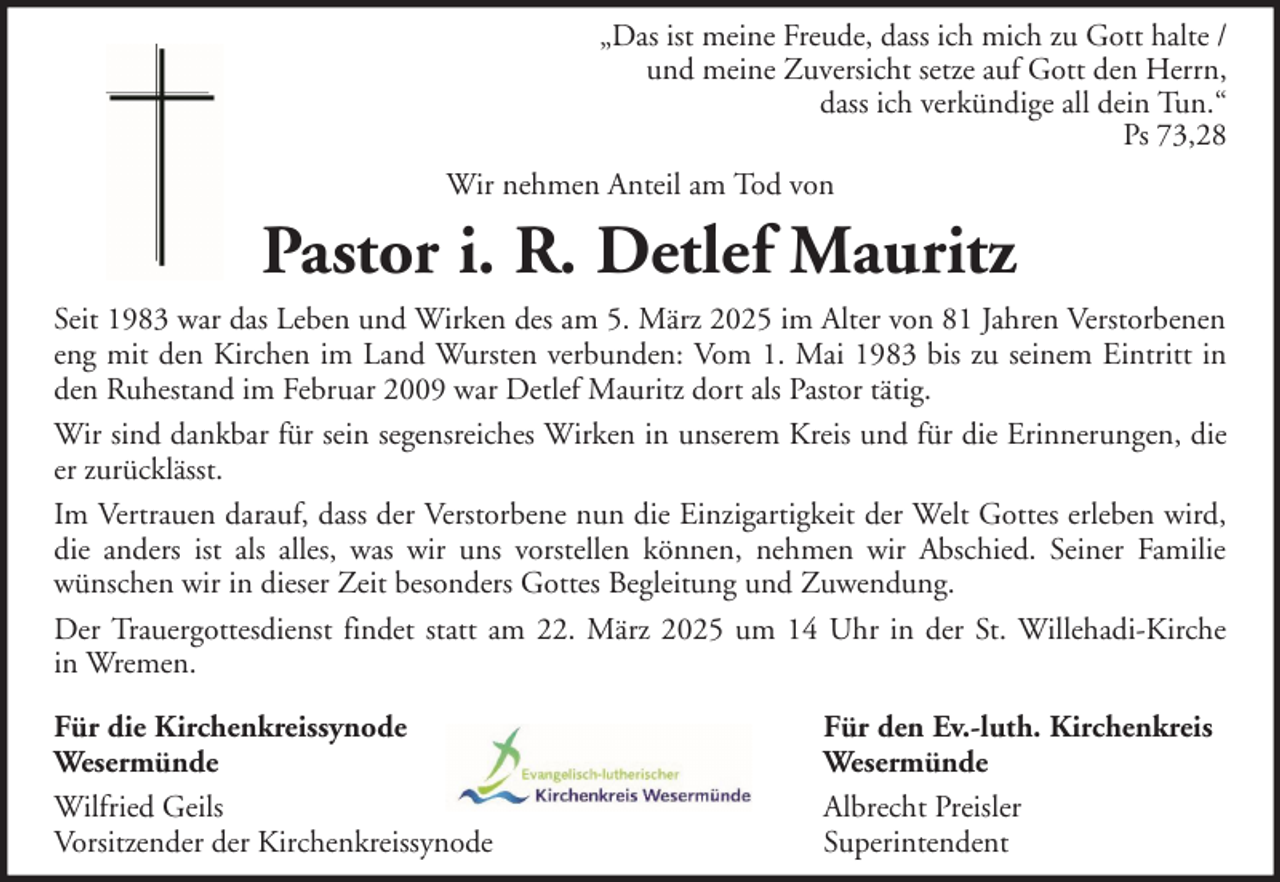 <p>„Das ist meine Freude, dass ich mich zu Gott halte /<br />und meine Zuversicht setze auf Gott den Herrn,<br />dass ich verkündige all dein Tun.“<br />Ps 73,28<br />Wir nehmen Anteil am Tod von</p><p>Pastor i. R. Detlef Mauritz<br />Seit 1983 war das Leben und Wirken des am 5. März 2025 im Alter von 81 Jahren Verstorbenen<br />eng mit den Kirchen im Land Wursten verbunden: Vom 1. Mai 1983 bis zu seinem Eintritt in<br />den Ruhestand im Februar 2009 war Detlef Mauritz dort als Pastor tätig.<br />Wir sind dankbar für sein segensreiches Wirken in unserem Kreis und für die Erinnerungen, die<br />er zurücklässt.<br />Im Vertrauen darauf, dass der Verstorbene nun die Einzigartigkeit der Welt Gottes erleben wird,<br />die anders ist als alles, was wir uns vorstellen können, nehmen wir Abschied. Seiner Familie<br />wünschen wir in dieser Zeit besonders Gottes Begleitung und Zuwendung.<br />Der Trauergottesdienst findet statt am 22. März 2025 um 14 Uhr in der St. Willehadi-Kirche<br />in Wremen.<br />Für die Kirchenkreissynode<br />Wesermünde<br />Wilfried Geils<br />Vorsitzender der Kirchenkreissynode</p><p>Für den Ev.-luth. Kirchenkreis<br />Wesermünde<br />Albrecht Preisler<br />Superintendent</p>
