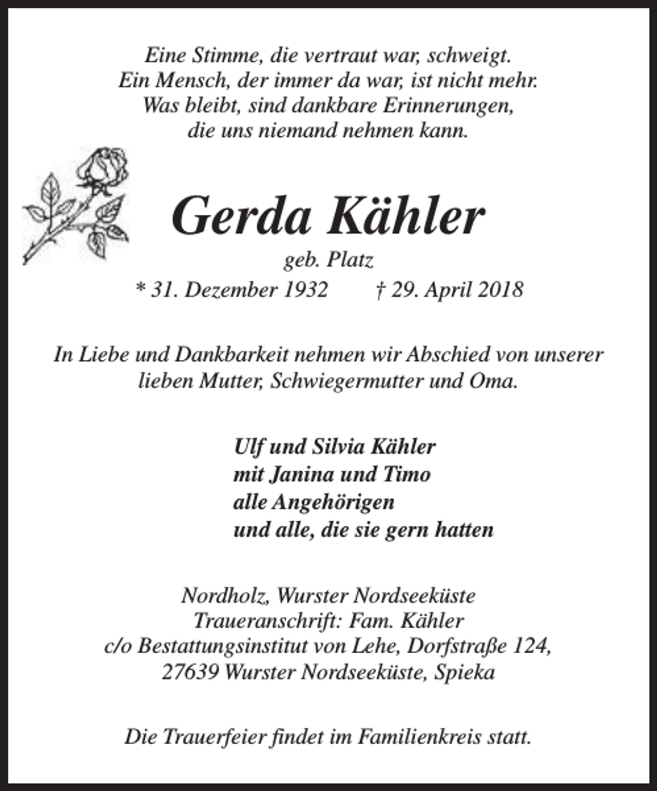 <p>Eine Stimme, die vertraut war, schweigt.<br />Ein Mensch, der immer da war, ist nicht mehr.<br />Was bleibt, sind dankbare Erinnerungen,<br />die uns niemand nehmen kann.</p><p>Gerda Kähler</p><p>geb. Platz<br />* 31. Dezember 1932<br />† 29. April 2018<br />In Liebe und Dankbarkeit nehmen wir Abschied von unserer<br />lieben Mutter, Schwiegermutter und Oma.<br />Ulf und Silvia Kähler<br />mit Janina und Timo<br />alle Angehörigen<br />und alle, die sie gern hatten<br />Nordholz, Wurster Nordseeküste<br />Traueranschrift: Fam. Kähler<br />c/o Bestattungsinstitut von Lehe, Dorfstraße 124,<br />27639 Wurster Nordseeküste, Spieka<br />Die Trauerfeier findet im Familienkreis statt.</p>