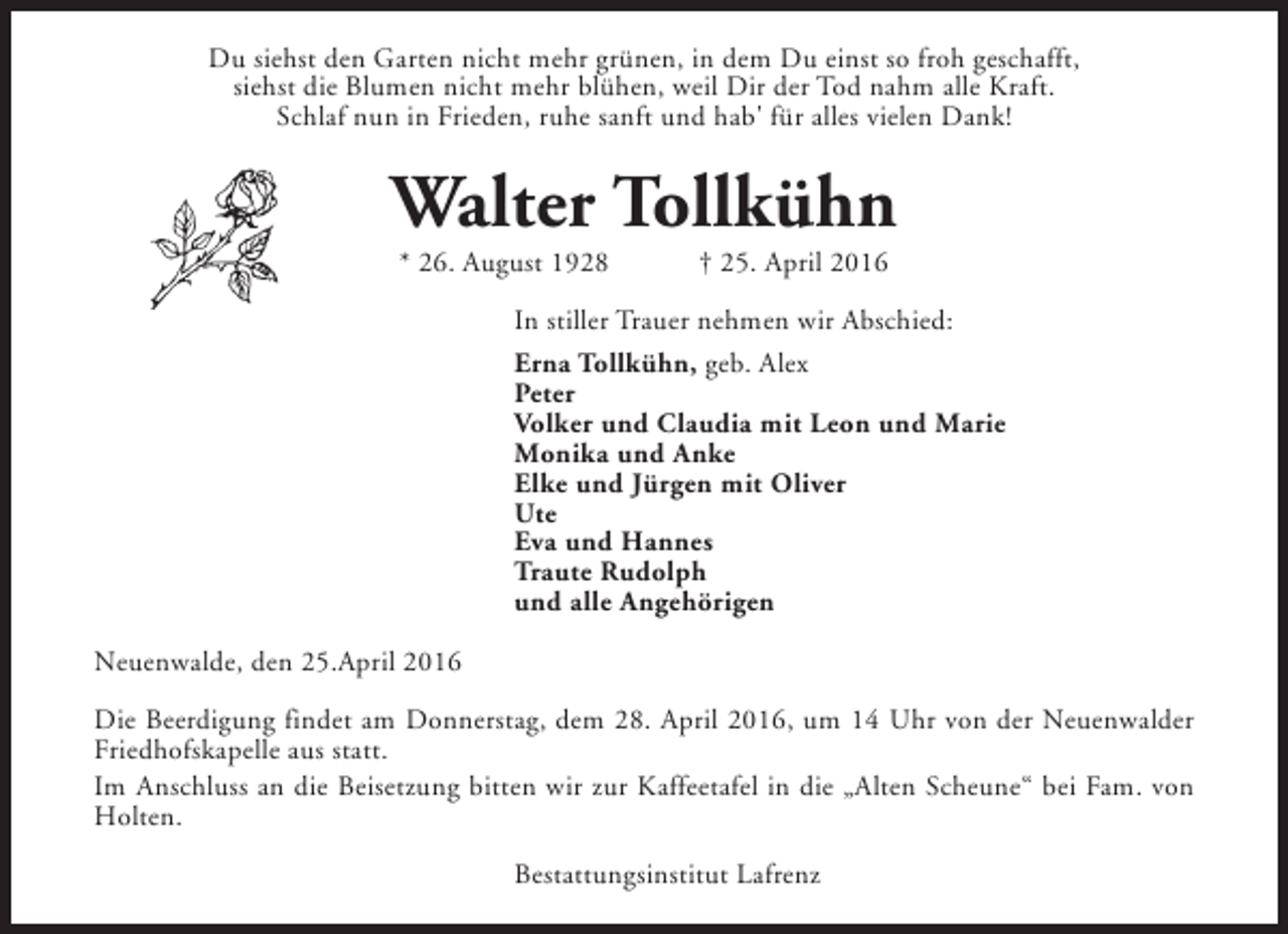 <p>Du siehst den Garten nicht mehr grünen, in dem Du einst so froh geschafft,<br />siehst die Blumen nicht mehr blühen, weil Dir der Tod nahm alle Kraft.<br />Schlaf nun in Frieden, ruhe sanft und hab' für alles vielen Dank!</p><p>Walter Tollkühn<br />* 26. August 1928</p><p>† 25. April 2016</p><p>In stiller Trauer nehmen wir Abschied:<br />Erna Tollkühn, geb. Alex<br />Peter<br />Volker und Claudia mit Leon und Marie<br />Monika und Anke<br />Elke und Jürgen mit Oliver<br />Ute<br />Eva und Hannes<br />Traute Rudolph<br />und alle Angehörigen<br />Neuenwalde, den 25.April 2016<br />Die Beerdigung findet am Donnerstag, dem 28. April 2016, um 14 Uhr von der Neuenwalder<br />Friedhofskapelle aus statt.<br />Im Anschluss an die Beisetzung bitten wir zur Kaffeetafel in die „Alten Scheune“ bei Fam. von<br />Holten.<br />Bestattungsinstitut Lafrenz</p>