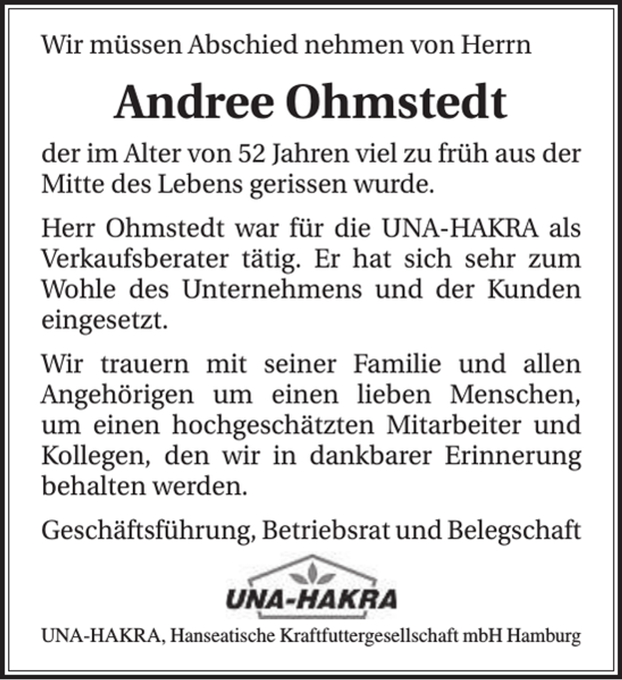 <p>Wir müssen Abschied nehmen von Herrn</p><p>Andree Ohmstedt<br />der im Alter von 52 Jahren viel zu früh aus der<br />Mitte des Lebens gerissen wurde.<br />Herr Ohmstedt war für die UNA-HAKRA als<br />Verkaufsberater tätig. Er hat sich sehr zum<br />Wohle des Unternehmens und der Kunden<br />eingesetzt.<br />Wir trauern mit seiner Familie und allen<br />Angehörigen um einen lieben Menschen,<br />um einen hochgeschätzten Mitarbeiter und<br />Kollegen, den wir in dankbarer Erinnerung<br />behalten werden.<br />Geschäftsführung, Betriebsrat und Belegschaft</p><p>UNA-HAKRA, Hanseatische Kraftfuttergesellschaft mbH Hamburg</p>