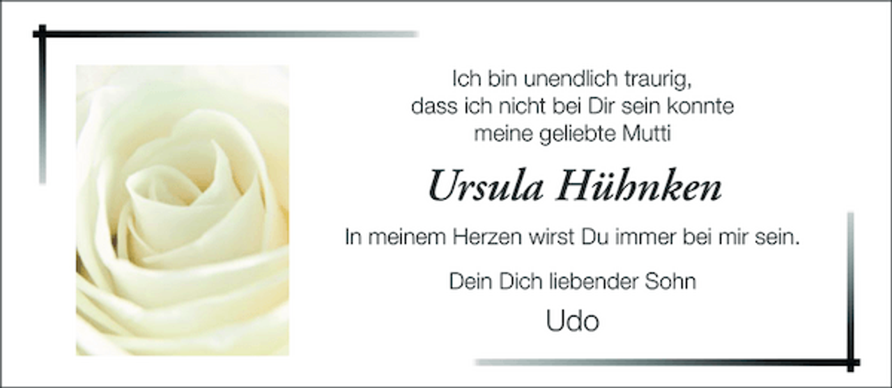 <p>Ich bin unendlich traurig, dass ich nicht bei Dir sein konnte meine geliebte Mutti</p><p>Ursula Hühnken<br />In meinem Herzen wirst Du immer bei mir sein. Dein Dich liebender Sohn</p><p>Udo</p>