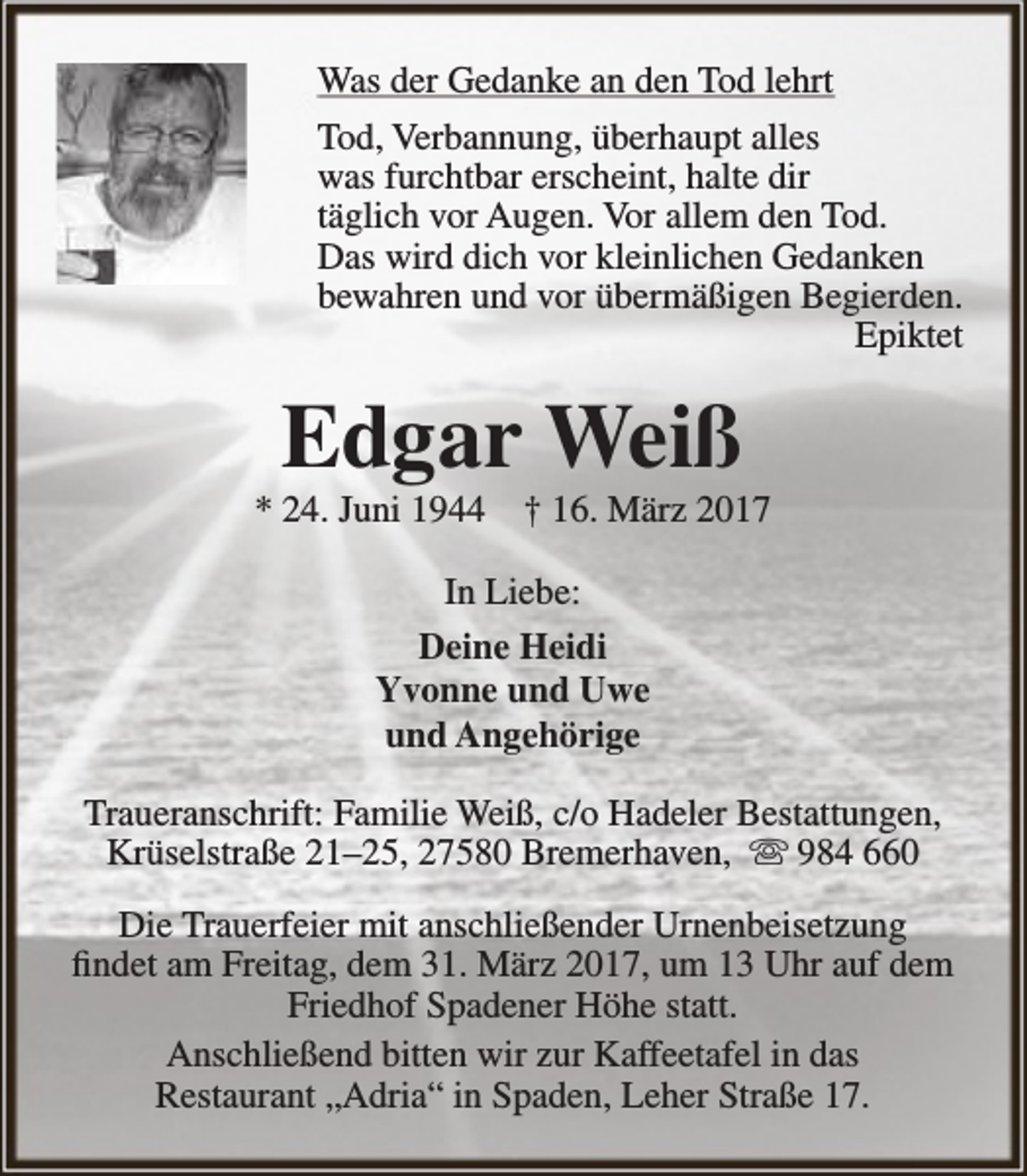 <p>Was der Gedanke an den Tod lehrt<br />Tod, Verbannung, überhaupt alles<br />was furchtbar erscheint, halte dir<br />täglich vor Augen. Vor allem den Tod.<br />Das wird dich vor kleinlichen Gedanken<br />bewahren und vor übermäßigen Begierden.<br />Epiktet</p><p>Edgar Weiß</p><p>* 24. Juni 1944</p><p>† 16. März 2017</p><p>In Liebe:<br />Deine Heidi<br />Yvonne und Uwe<br />und Angehörige<br />Traueranschrift: Familie Weiß, c/o Hadeler Bestattungen,<br />Krüselstraße 21–25, 27580 Bremerhaven,  984 660<br />Die Trauerfeier mit anschließender Urnenbeisetzung<br />findet am Freitag, dem 31. März 2017, um 13 Uhr auf dem<br />Friedhof Spadener Höhe statt.<br />Anschließend bitten wir zur Kaffeetafel in das<br />Restaurant „Adria“ in Spaden, Leher Straße 17.</p>