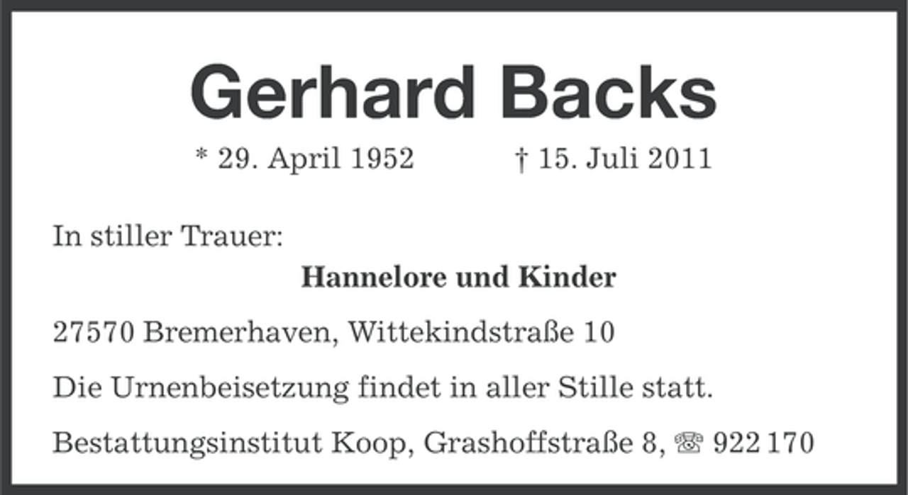<p>Gerhard Backs<br />* 29. April 1952</p><p>† 15. Juli 2011</p><p>In stiller Trauer:<br />Hannelore und Kinder<br />27570 Bremerhaven, Wittekindstraße 10<br />Die Urnenbeisetzung findet in aller Stille statt.<br />Bestattungsinstitut Koop, Grashoffstraße 8, 922 170</p>