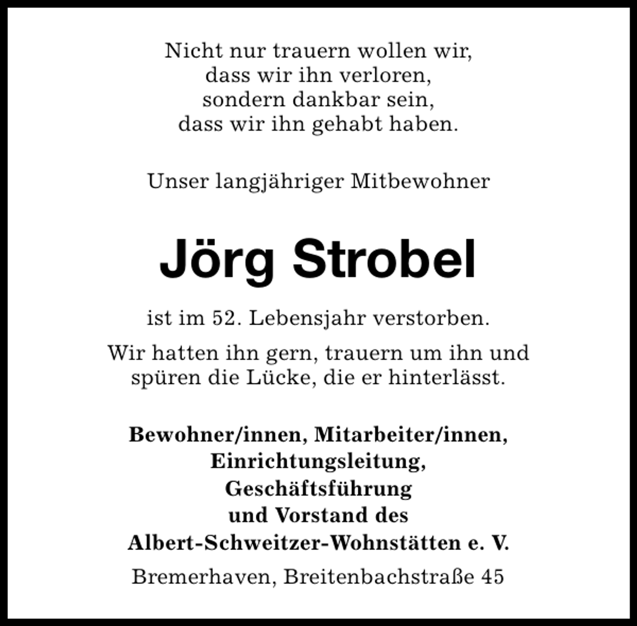 <p>Nicht nur trauern wollen wir,<br />dass wir ihn verloren,<br />sondern dankbar sein,<br />dass wir ihn gehabt haben.<br />Unser langjähriger Mitbewohner</p><p>Jörg Strobel<br />ist im 52. Lebensjahr verstorben.<br />Wir hatten ihn gern, trauern um ihn und<br />spüren die Lücke, die er hinterlässt.<br />Bewohner/innen, Mitarbeiter/innen,<br />Einrichtungsleitung,<br />Geschäftsführung<br />und Vorstand des<br />Albert-Schweitzer-Wohnstätten e. V.<br />Bremerhaven, Breitenbachstraße 45</p>