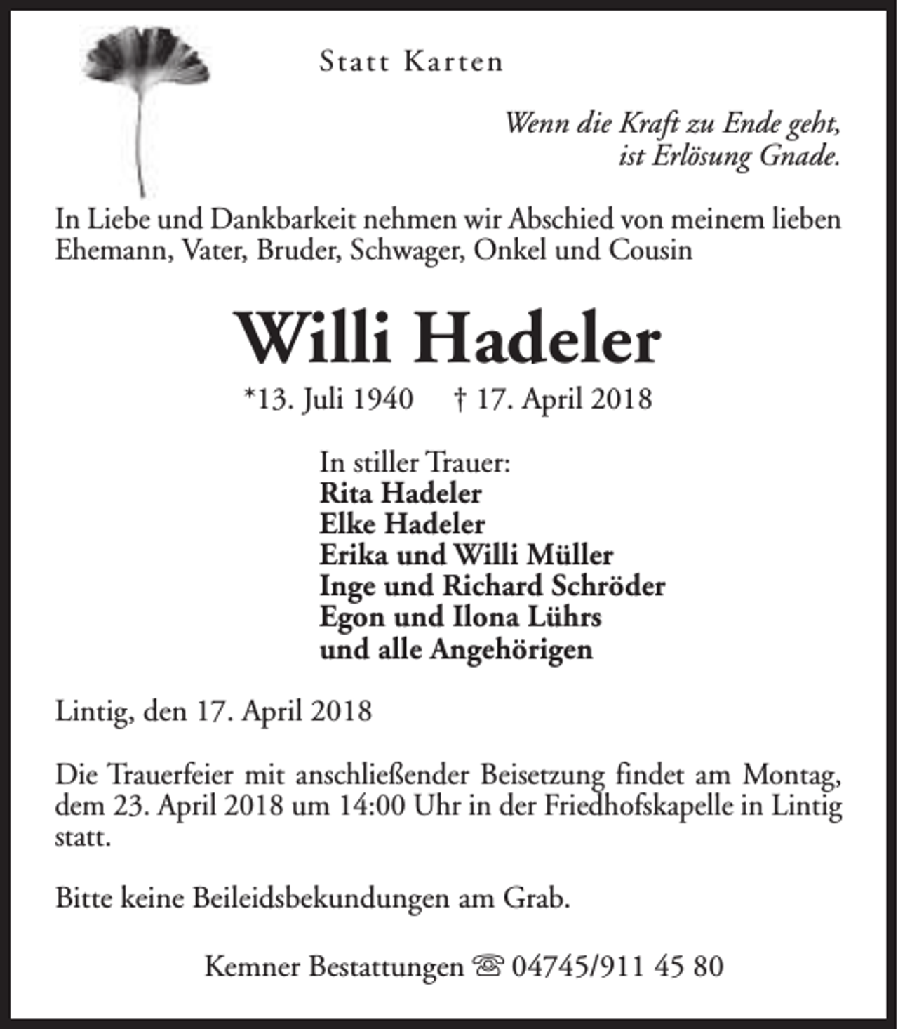<p>St a t t K a r t e n<br />Wenn die Kraft zu Ende geht,<br />ist Erlösung Gnade.<br />In Liebe und Dankbarkeit nehmen wir Abschied von meinem lieben<br />Ehemann, Vater, Bruder, Schwager, Onkel und Cousin</p><p>Willi Hadeler<br />*13. Juli 1940</p><p>† 17. April 2018</p><p>In stiller Trauer:<br />Rita Hadeler<br />Elke Hadeler<br />Erika und Willi Müller<br />Inge und Richard Schröder<br />Egon und Ilona Lührs<br />und alle Angehörigen<br />Lintig, den 17. April 2018<br />Die Trauerfeier mit anschließender Beisetzung findet am Montag,<br />dem 23. April 2018 um 14:00 Uhr in der Friedhofskapelle in Lintig<br />statt.<br />Bitte keine Beileidsbekundungen am Grab.<br />Kemner Bestattungen s 04745/911 45 80</p>