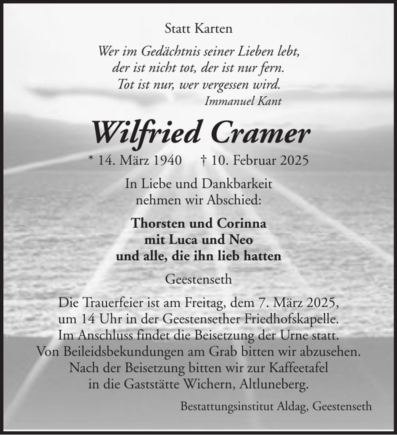<p>Statt Karten<br />Wer im Gedächtnis seiner Lieben lebt,<br />der ist nicht tot, der ist nur fern.<br />Tot ist nur, wer vergessen wird.<br />Immanuel Kant</p><p>Wilfried Cramer<br />* 14. März 1940</p><p>† 10. Februar 2025</p><p>In Liebe und Dankbarkeit<br />nehmen wir Abschied:<br />Thorsten und Corinna<br />mit Luca und Neo<br />und alle, die ihn lieb hatten<br />Geestenseth<br />Die Trauerfeier ist am Freitag, dem 7. März 2025,<br />um 14 Uhr in der Geestensether Friedhofskapelle.<br />Im Anschluss findet die Beisetzung der Urne statt.<br />Von Beileidsbekundungen am Grab bitten wir abzusehen.<br />Nach der Beisetzung bitten wir zur Kaffeetafel<br />in die Gaststätte Wichern, Altluneberg.<br />Bestattungsinstitut Aldag, Geestenseth</p>