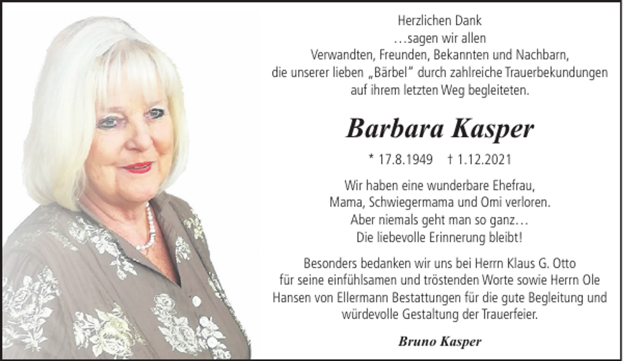 <p>Herzlichen Dank<br />…sagen wir allen<br />Verwandten, Freunden, Bekannten und Nachbarn,<br />die unserer lieben „Bärbel“ durch zahlreiche Trauerbekundungen<br />auf ihrem letzten Weg begleiteten.</p><p>Barbara Kasper<br />* 17.8.1949 † 1.12.2021<br />Wir haben eine wunderbare Ehefrau,<br />Mama, Schwiegermama und Omi verloren.<br />Aber niemals geht man so ganz…<br />Die liebevolle Erinnerung bleibt!<br />Besonders bedanken wir uns bei Herrn Klaus G. Otto<br />für seine einfühlsamen und tröstenden Worte sowie Herrn Ole<br />Hansen von Ellermann Bestattungen für die gute Begleitung und<br />würdevolle Gestaltung der Trauerfeier.<br />Bruno Kasper</p>