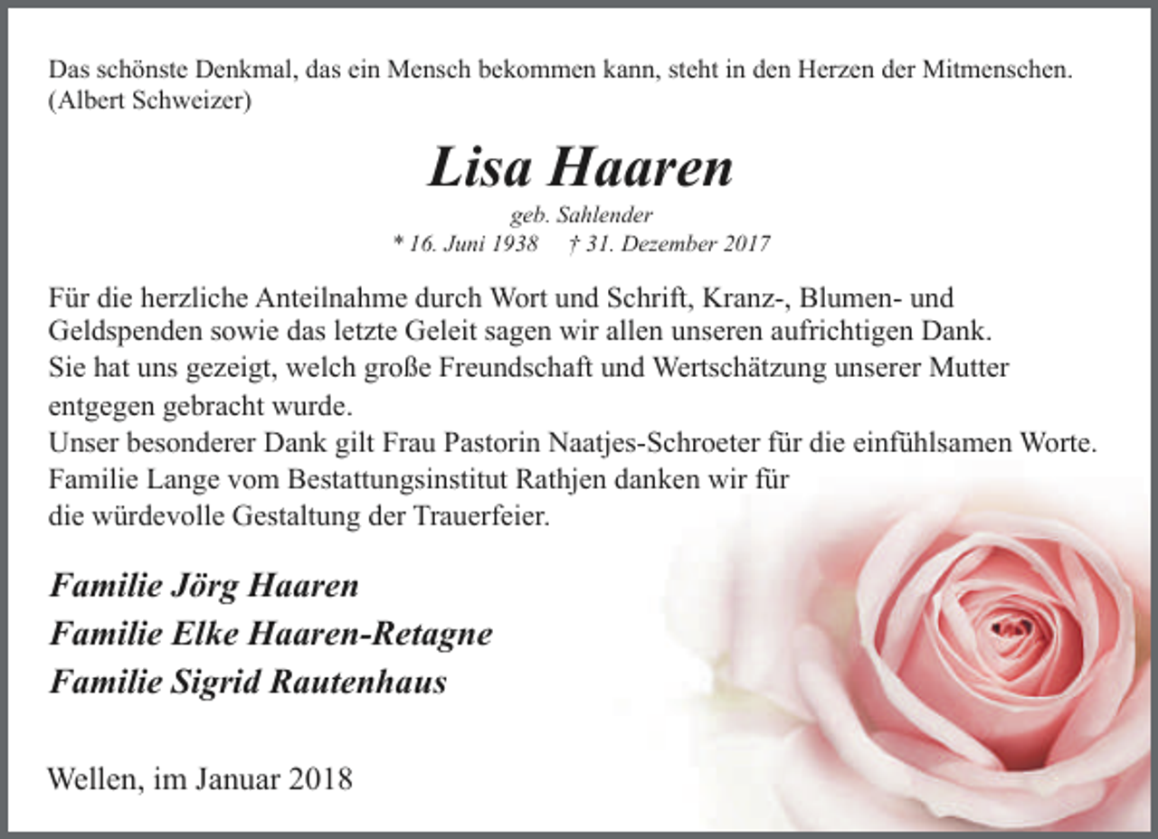 <p>Das schönste Denkmal, das ein Mensch bekommen kann, steht in den Herzen der Mitmenschen.<br />(Albert Schweizer)</p><p>Lisa Haaren</p><p>geb. Sahlender<br />* 16. Juni 1938 † 31. Dezember 2017</p><p>Für die herzliche Anteilnahme durch Wort und Schrift, Kranz-, Blumen- und<br />Geldspenden sowie das letzte Geleit sagen wir allen unseren aufrichtigen Dank.<br />Sie hat uns gezeigt, welch große Freundschaft und Wertschätzung unserer Mutter<br />entgegen gebracht wurde.<br />Unser besonderer Dank gilt Frau Pastorin Naatjes-Schroeter für die einfühlsamen Worte.<br />Familie Lange vom Bestattungsinstitut Rathjen danken wir für<br />die würdevolle Gestaltung der Trauerfeier.</p><p>Familie Jörg Haaren<br />Familie Elke Haaren-Retagne<br />Familie Sigrid Rautenhaus<br />Wellen, im Januar 2018</p>