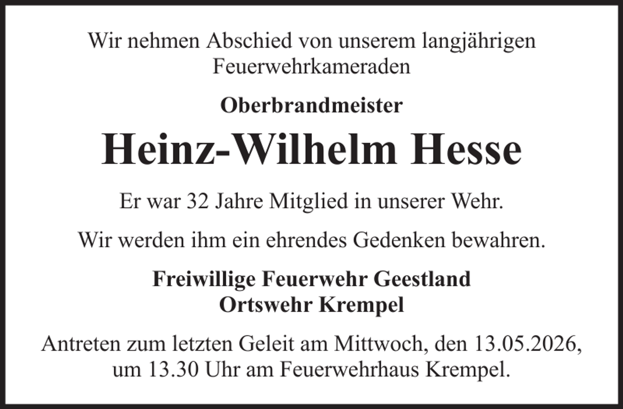 <p>Wir nehmen Abschied von unserem langjährigen<br />Feuerwehrkameraden<br />Oberbrandmeister</p>
<p>Heinz-Wilhelm Hesse<br />Er war 32 Jahre Mitglied in unserer Wehr.<br />Wir werden ihm ein ehrendes Gedenken bewahren.<br />Freiwillige Feuerwehr Geestland<br />Ortswehr Krempel<br />Antreten zum letzten Geleit am Mittwoch, den 13.05.2026,<br />um 13.30 Uhr am Feuerwehrhaus Krempel.</p>