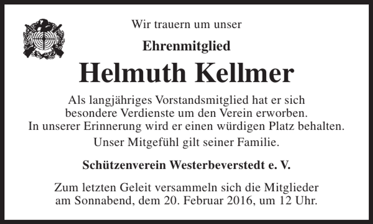 <p>Wir trauern um unser</p><p>Ehrenmitglied</p><p>Helmuth Kellmer</p><p>Als langjähriges Vorstandsmitglied hat er sich<br />besondere Verdienste um den Verein erworben.<br />In unserer Erinnerung wird er einen würdigen Platz behalten.<br />Unser Mitgefühl gilt seiner Familie.<br />Schützenverein Westerbeverstedt e. V.<br />Zum letzten Geleit versammeln sich die Mitglieder<br />am Sonnabend, dem 20. Februar 2016, um 12 Uhr.</p>