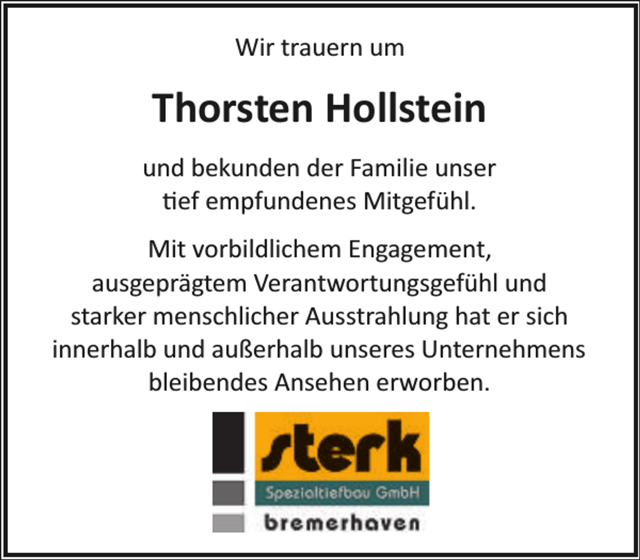 <p>Wir trauern um</p><p>Thorsten Hollstein<br />und bekunden der Familie unser<br />�ef empfundenes Mitgefühl.<br />Mit vorbildlichem Engagement,<br />ausgeprägtem Verantwortungsgefühl und<br />starker menschlicher Ausstrahlung hat er sich<br />innerhalb und außerhalb unseres Unternehmens<br />bleibendes Ansehen erworben.</p>