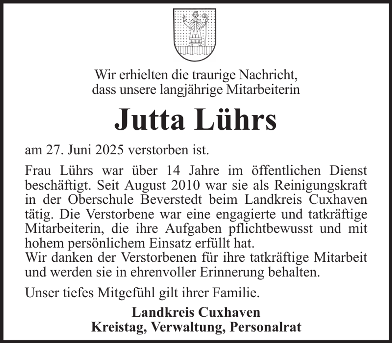 <p>Wir erhielten die traurige Nachricht,<br />dass unsere langjährige Mitarbeiterin</p><p>Jutta Lührs<br />am 27. Juni 2025 verstorben ist.<br />Frau Lührs war über 14 Jahre im öffentlichen Dienst<br />beschäftigt. Seit August 2010 war sie als Reinigungskraft<br />in der Oberschule Beverstedt beim Landkreis Cuxhaven<br />tätig. Die Verstorbene war eine engagierte und tatkräftige<br />Mitarbeiterin, die ihre Aufgaben pflichtbewusst und mit<br />hohem persönlichem Einsatz erfüllt hat.<br />Wir danken der Verstorbenen für ihre tatkräftige Mitarbeit<br />und werden sie in ehrenvoller Erinnerung behalten.<br />Unser tiefes Mitgefühl gilt ihrer Familie.<br />Landkreis Cuxhaven<br />Kreistag, Verwaltung, Personalrat</p>