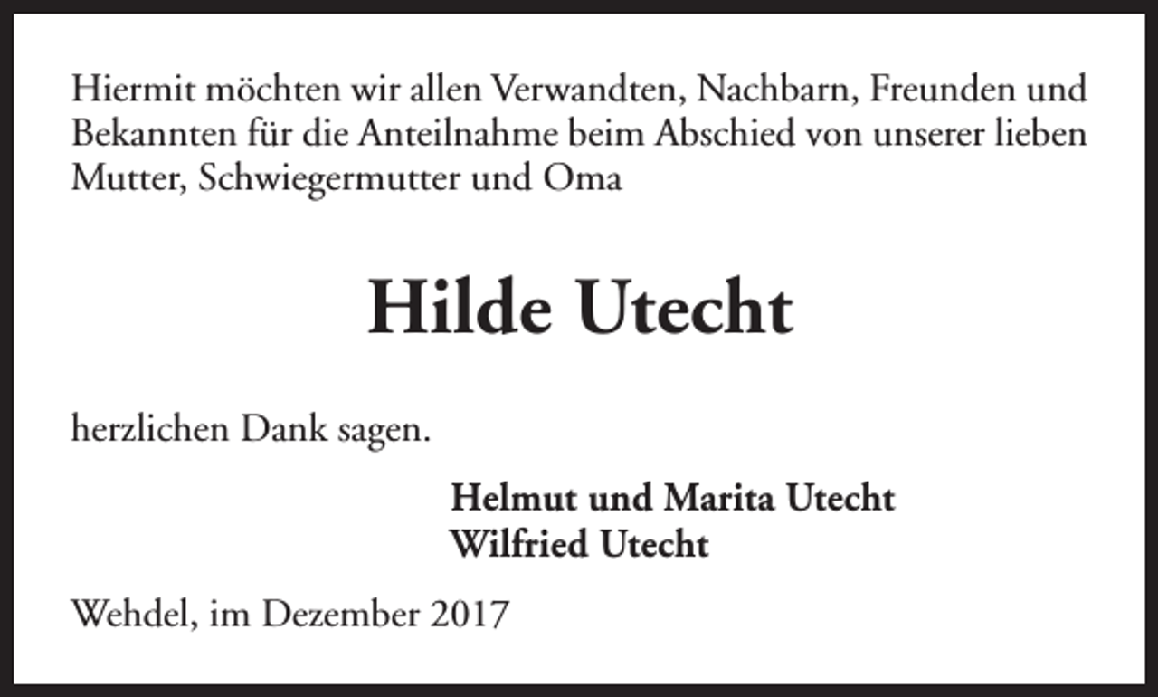 <p>Hiermit möchten wir allen Verwandten, Nachbarn, Freunden und<br />Bekannten für die Anteilnahme beim Abschied von unserer lieben<br />Mutter, Schwiegermutter und Oma</p><p>Hilde Utecht<br />herzlichen Dank sagen.<br />Helmut und Marita Utecht<br />Wilfried Utecht<br />Wehdel, im Dezember 2017</p>