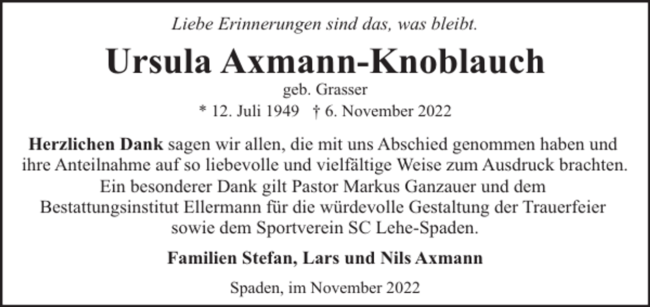 <p>Liebe Erinnerungen sind das, was bleibt.</p><p>Ursula Axmann-Knoblauch<br />geb. Grasser<br />* 12. Juli 1949 † 6. November 2022</p><p>Herzlichen Dank sagen wir allen, die mit uns Abschied genommen haben und<br />ihre Anteilnahme auf so liebevolle und vielfältige Weise zum Ausdruck brachten.<br />Ein besonderer Dank gilt Pastor Markus Ganzauer und dem<br />Bestattungsinstitut Ellermann für die würdevolle Gestaltung der Trauerfeier<br />sowie dem Sportverein SC Lehe-Spaden.<br />Familien Stefan, Lars und Nils Axmann<br />Spaden, im November 2022</p>