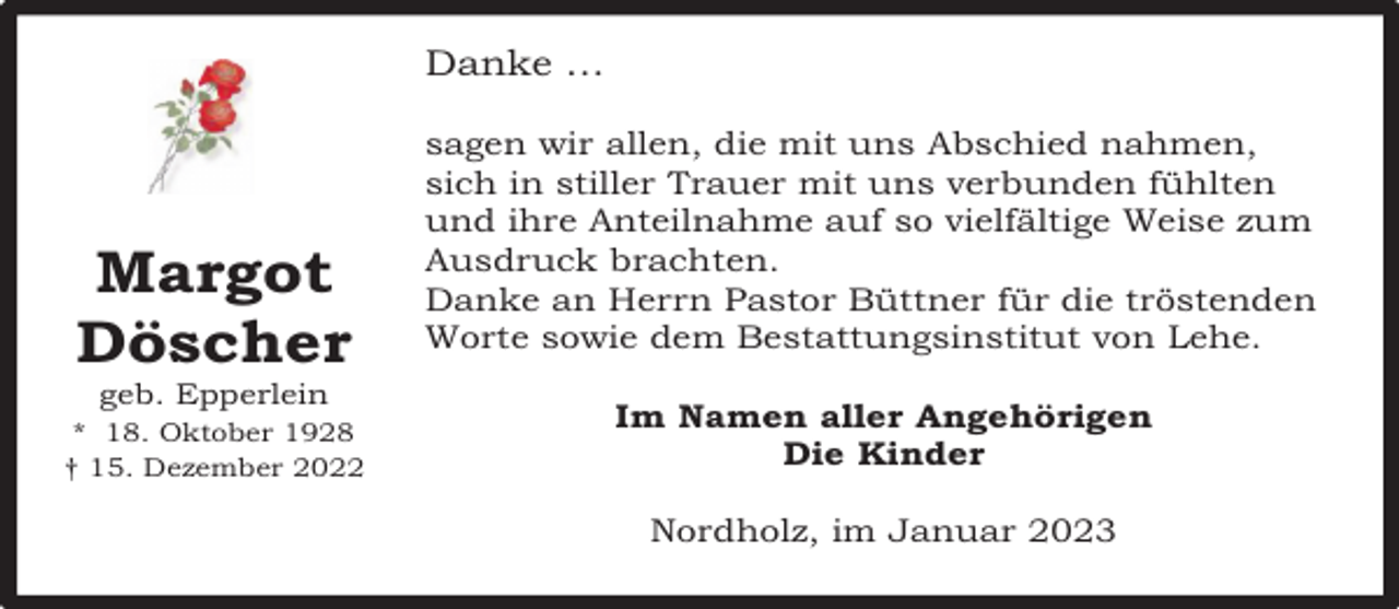 <p>Danke …</p><p>Margot<br />Döscher<br />geb. Epperlein</p><p>* 18. Oktober 1928<br />† 15. Dezember 2022</p><p>sagen wir allen, die mit uns Abschied nahmen,<br />sich in stiller Trauer mit uns verbunden fühlten<br />und ihre Anteilnahme auf so vielfältige Weise zum<br />Ausdruck brachten.<br />Danke an Herrn Pastor Büttner für die tröstenden<br />Worte sowie dem Bestattungsinstitut von Lehe.<br />Im Namen aller Angehörigen<br />Die Kinder<br />Nordholz, im Januar 2023</p>