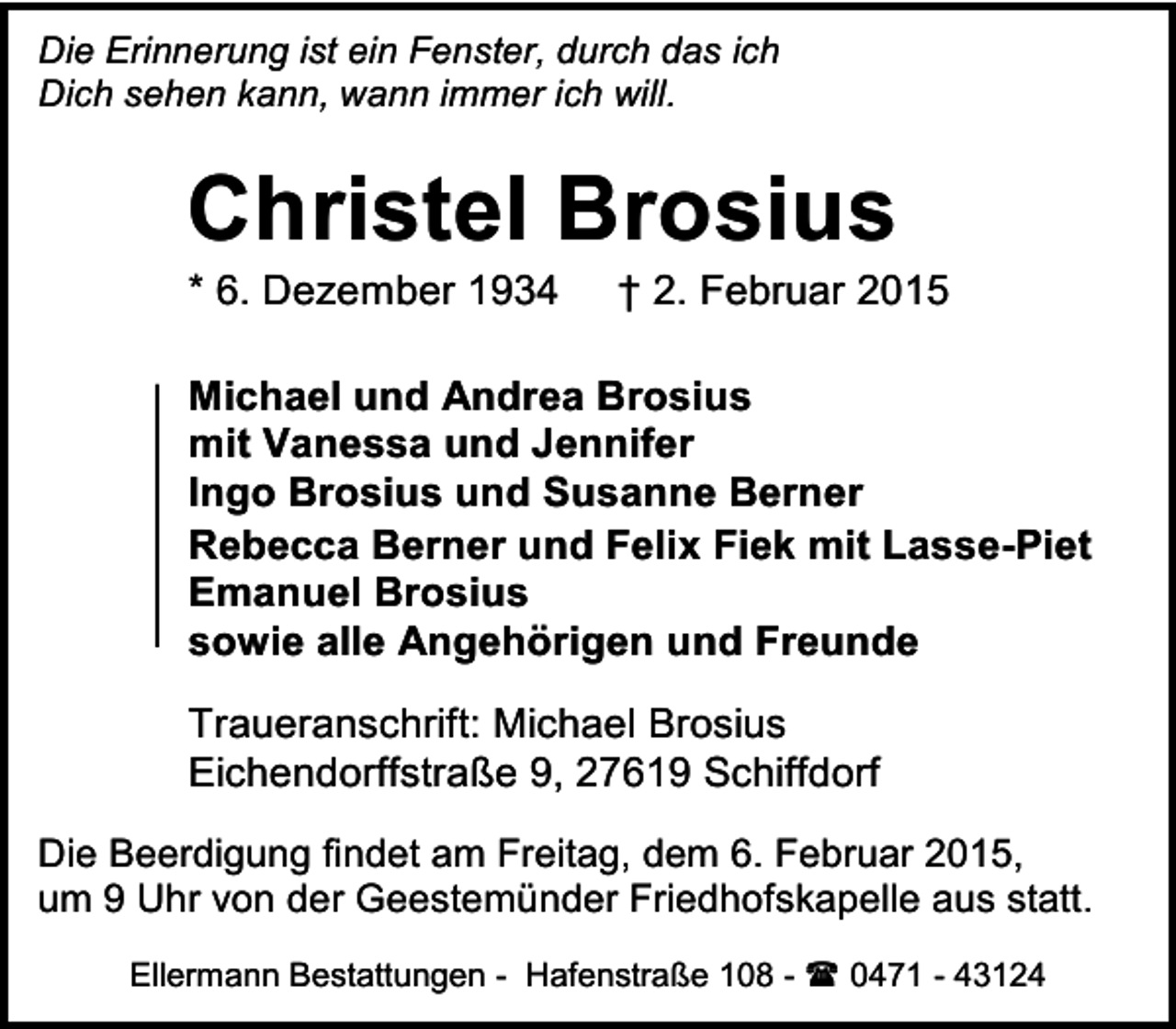 <p>Die Erinnerung ist ein Fenster, durch das ich<br />Dich sehen kann, wann immer ich will.</p><p>Christel Brosius<br />* 6. Dezember 1934</p><p>† 2. Februar 2015</p><p>Michael und Andrea Brosius<br />mit Vanessa und Jennifer<br />Ingo Brosius und Susanne Berner<br />Rebecca Berner und Felix Fiek mit Lasse-Piet<br />Emanuel Brosius<br />sowie alle Angehörigen und Freunde<br />Traueranschrift: Michael Brosius<br />Eichendorffstraße 9, 27619 Schiffdorf<br />Die Beerdigung findet am Freitag, dem 6. Februar 2015,<br />um 9 Uhr von der Geestemünder Friedhofskapelle aus statt.<br />Ellermann Bestattungen - Hafenstraße 108 -  0471 - 43124</p>
