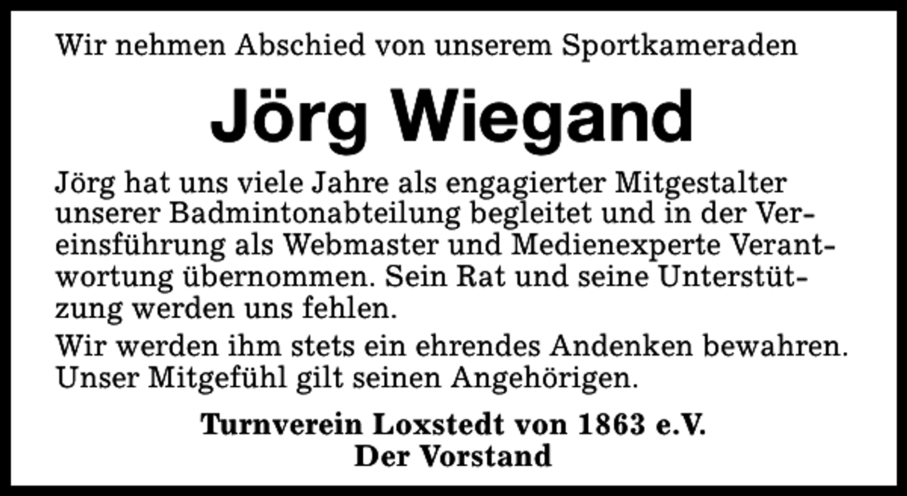 <p>Wir nehmen Abschied von unserem Sportkameraden</p><p>Jörg Wiegand</p><p>Jörg hat uns viele Jahre als engagierter Mitgestalter<br />unserer Badmintonabteilung begleitet und in der Vereinsführung als Webmaster und Medienexperte Verantwortung übernommen. Sein Rat und seine Unterstützung werden uns fehlen.<br />Wir werden ihm stets ein ehrendes Andenken bewahren.<br />Unser Mitgefühl gilt seinen Angehörigen.<br />Turnverein Loxstedt von 1863 e.V.<br />Der Vorstand</p>