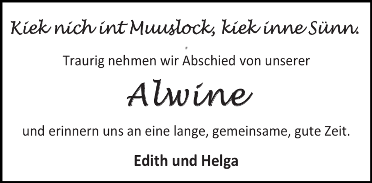 <p>Kiek nich int Muuslock, kiek inne Sünn.<br />#</p>
<p>Traurig nehmen wir Abschied von unserer</p>
<p>Alwine<br />und erinnern uns an eine lange, gemeinsame, gute Zeit.</p>
<p>Edith und Helga</p>