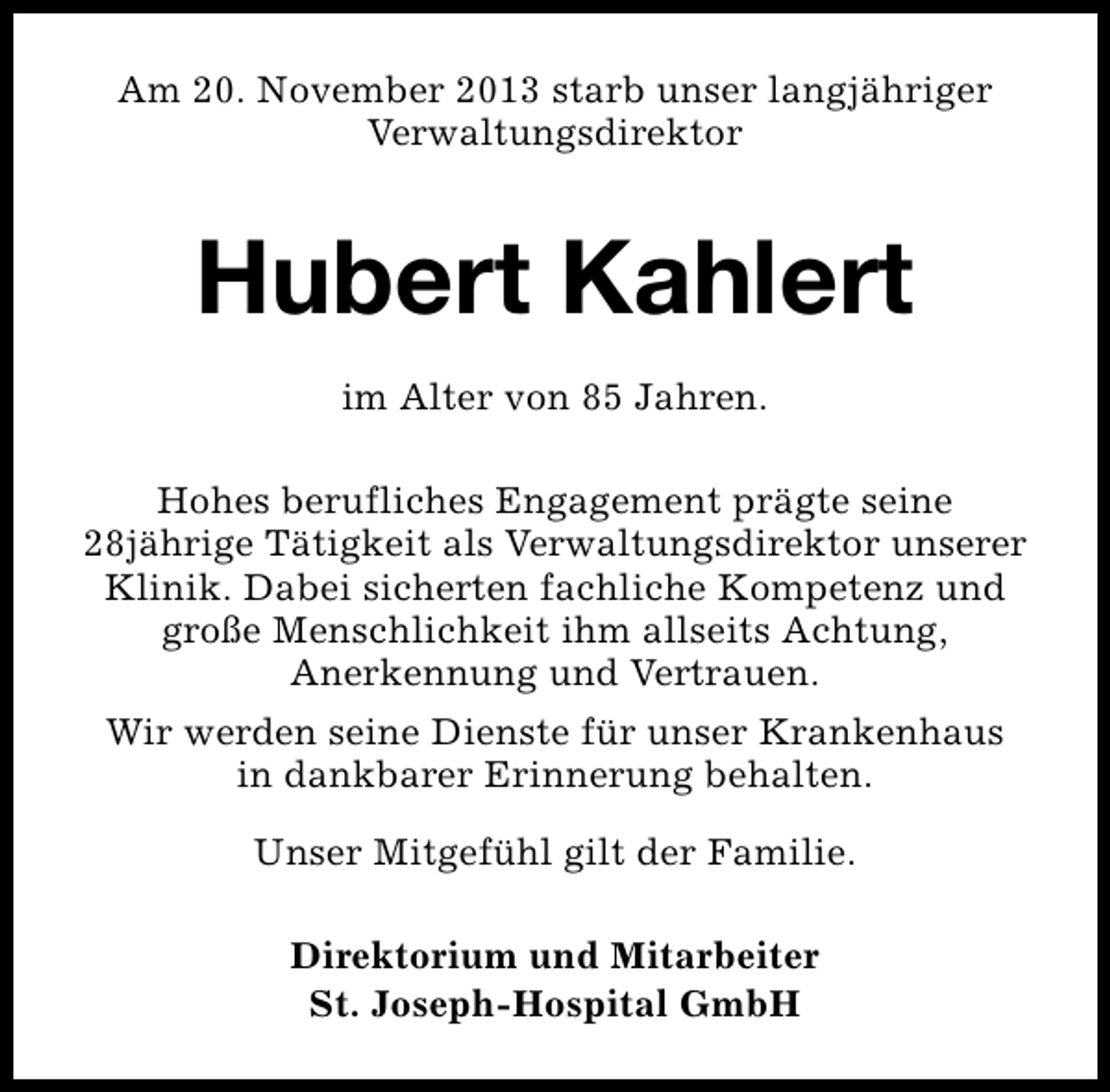 <p>Am 20. November 2013 starb unser langjähriger<br />Verwaltungsdirektor</p><p>Hubert Kahlert<br />im Alter von 85 Jahren.<br />Hohes berufliches Engagement prägte seine<br />28jährige Tätigkeit als Verwaltungsdirektor unserer<br />Klinik. Dabei sicherten fachliche Kompetenz und<br />große Menschlichkeit ihm allseits Achtung,<br />Anerkennung und Vertrauen.<br />Wir werden seine Dienste für unser Krankenhaus<br />in dankbarer Erinnerung behalten.<br />Unser Mitgefühl gilt der Familie.<br />Direktorium und Mitarbeiter<br />St. Joseph-Hospital GmbH</p>