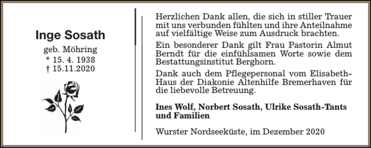 <p>Inge Sosath<br />geb. Möhring<br />* 15. 4. 1938<br />† 15.11.2020</p><p>Herzlichen Dank allen, die sich in stiller Trauer<br />mit uns verbunden fühlten und ihre Anteilnahme<br />auf vielfältige Weise zum Ausdruck brachten.<br />Ein besonderer Dank gilt Frau Pastorin Almut<br />Berndt für die einfühlsamen Worte sowie dem<br />Bestattungsinstitut Berghorn.<br />Dank auch dem Pflegepersonal vom ElisabethHaus der Diakonie Altenhilfe Bremerhaven für<br />die liebevolle Betreuung.<br />Ines Wolf, Norbert Sosath, Ulrike Sosath-Tants<br />und Familien<br />Wurster Nordseeküste, im Dezember 2020</p>