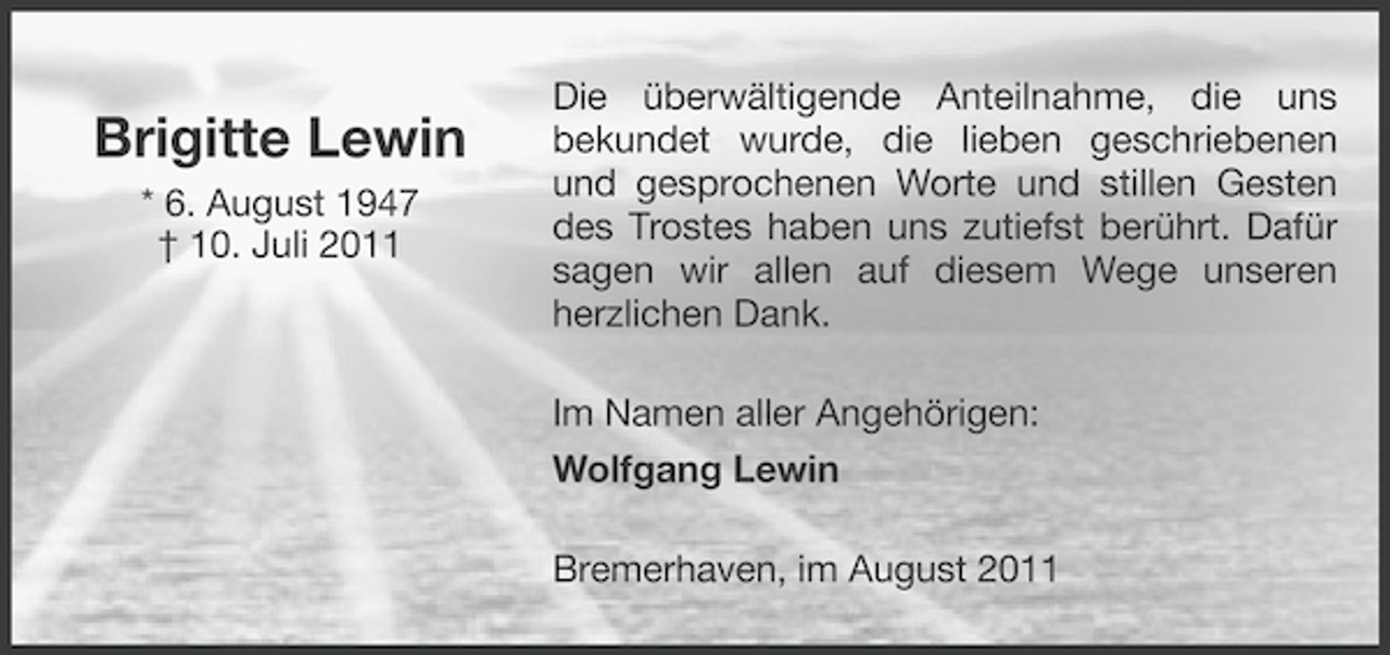<p>Brigitte Lewin<br />* 6. August 1947<br />† 10. Juli 2011</p><p>Die überwältigende Anteilnahme, die uns<br />bekundet wurde, die lieben geschriebenen<br />und gesprochenen Worte und stillen Gesten<br />des Trostes haben uns zutiefst berührt. Dafür<br />sagen wir allen auf diesem Wege unseren<br />herzlichen Dank.<br />Im Namen aller Angehörigen:<br />Wolfgang Lewin<br />Bremerhaven, im August 2011</p>