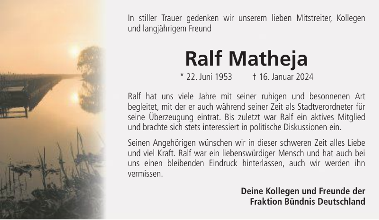 <p>In stiller Trauer gedenken wir unserem lieben Mitstreiter, Kollegen<br />und langjährigem Freund</p><p>Ralf Matheja<br />* 22. Juni 1953</p><p>† 16. Januar 2024</p><p>Ralf hat uns viele Jahre mit seiner ruhigen und besonnenen Art<br />begleitet, mit der er auch während seiner Zeit als Stadtverordneter für<br />seine Überzeugung eintrat. Bis zuletzt war Ralf ein aktives Mitglied<br />und brachte sich stets interessiert in politische Diskussionen ein.<br />Seinen Angehörigen wünschen wir in dieser schweren Zeit alles Liebe<br />und viel Kraft. Ralf war ein liebenswürdiger Mensch und hat auch bei<br />uns einen bleibenden Eindruck hinterlassen, auch wir werden ihn<br />vermissen.<br />Deine Kollegen und Freunde der<br />Fraktion Bündnis Deutschland</p>