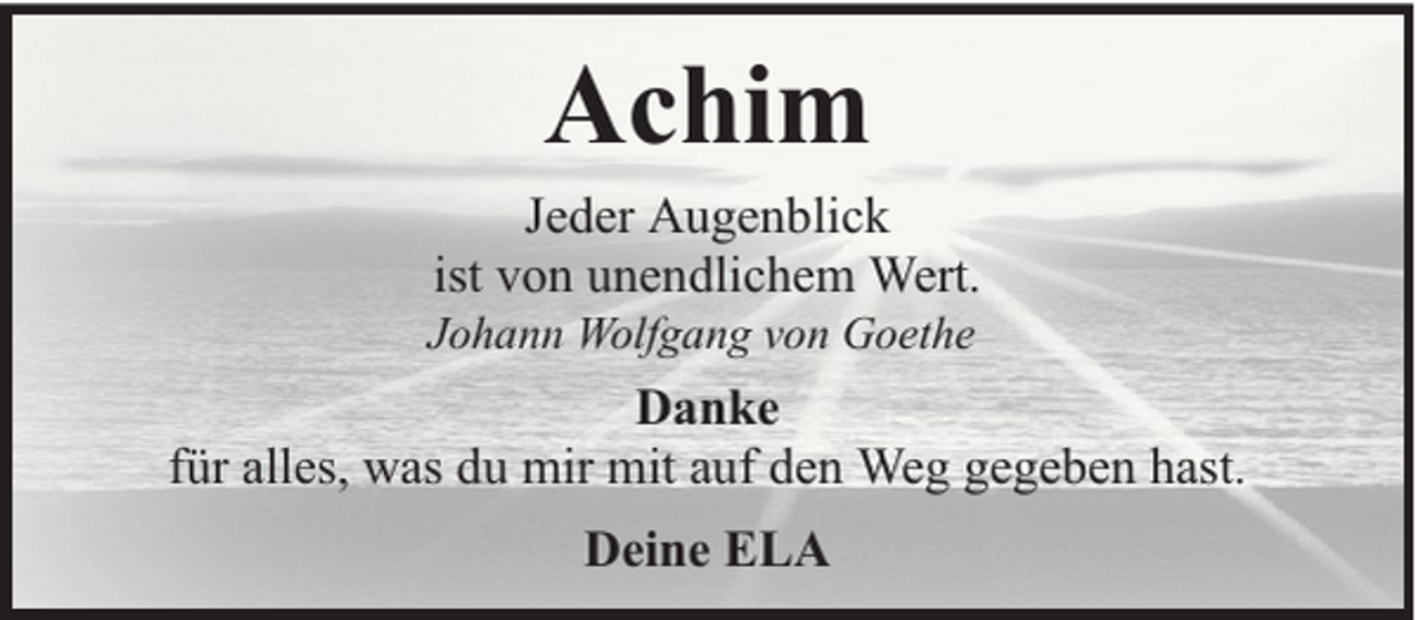<p>Achim<br />Jeder Augenblick<br />ist von unendlichem Wert.</p><p>Johann Wolfgang von Goethe</p><p>Danke<br />für alles, was du mir mit auf den Weg gegeben hast.<br />Deine ELA</p>