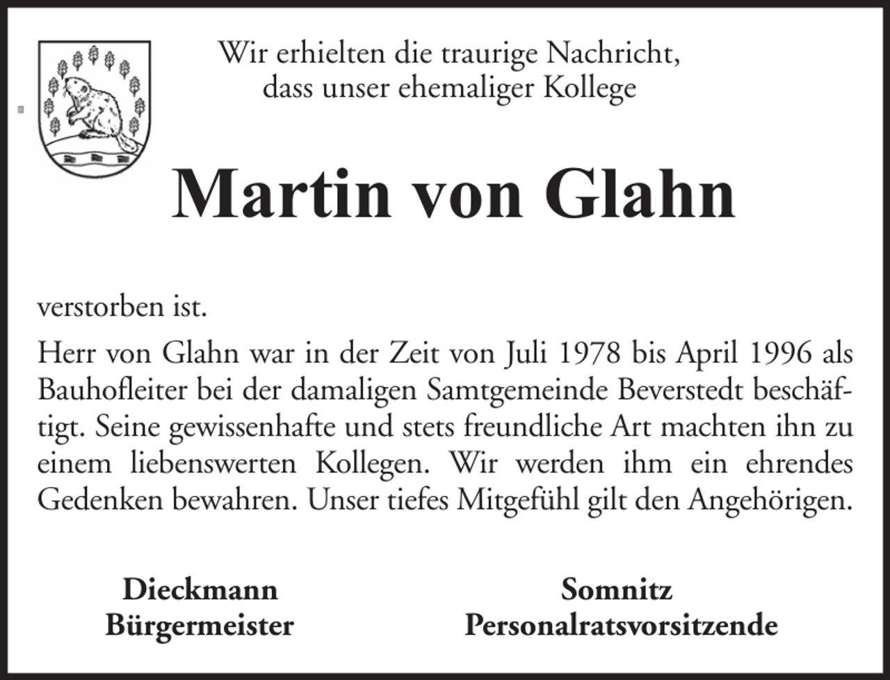 <p>Wir erhielten die traurige Nachricht,<br />dass unser ehemaliger Kollege</p><p>Martin von Glahn<br />verstorben ist.<br />Herr von Glahn war in der Zeit von Juli 1978 bis April 1996 als<br />Bauhofleiter bei der damaligen Samtgemeinde Beverstedt beschäftigt. Seine gewissenhafte und stets freundliche Art machten ihn zu<br />einem liebenswerten Kollegen. Wir werden ihm ein ehrendes<br />Gedenken bewahren. Unser tiefes Mitgefühl gilt den Angehörigen.<br />Dieckmann<br />Bürgermeister</p><p>Somnitz<br />Personalratsvorsitzende</p>