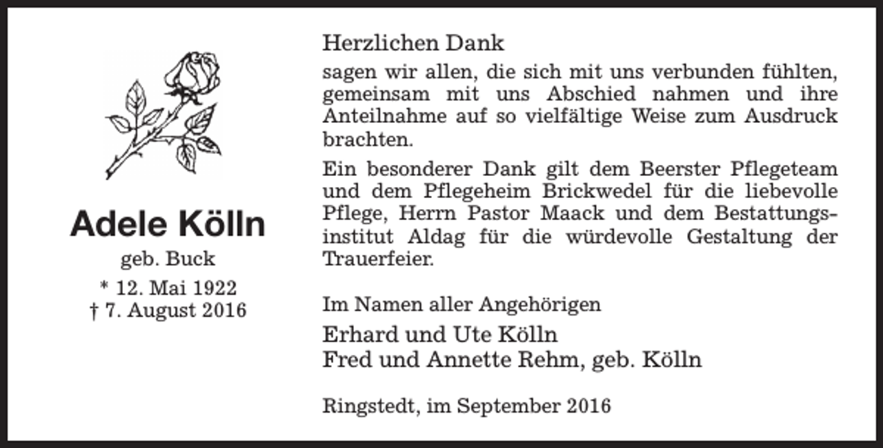 <p>Herzlichen Dank</p><p>Adele Kölln<br />geb. Buck<br />* 12. Mai 1922<br />† 7. August 2016</p><p>sagen wir allen, die sich mit uns verbunden fühlten,<br />gemeinsam mit uns Abschied nahmen und ihre<br />Anteilnahme auf so vielfältige Weise zum Ausdruck<br />brachten.<br />Ein besonderer Dank gilt dem Beerster Pflegeteam<br />und dem Pflegeheim Brickwedel für die liebevolle<br />Pflege, Herrn Pastor Maack und dem Bestattungsinstitut Aldag für die würdevolle Gestaltung der<br />Trauerfeier.<br />Im Namen aller Angehörigen</p><p>Erhard und Ute Kölln<br />Fred und Annette Rehm, geb. Kölln<br />Ringstedt, im September 2016</p>