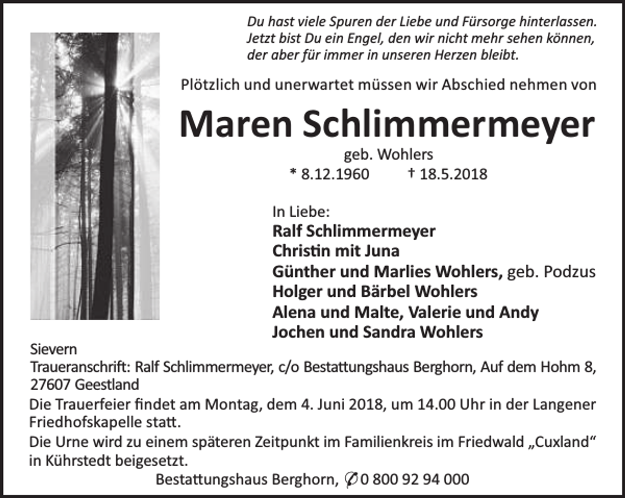 <p>Du hast viele Spuren der Liebe und Fürsorge hinterlassen.<br />Jetzt bist Du ein Engel, den wir nicht mehr sehen können,<br />der aber für immer in unseren Herzen bleibt.</p>
<p>Plötzlich und unerwartet müssen wir Abschied nehmen von</p>
<p>Maren Schlimmermeyer<br />geb. Wohlers<br />* 8.12.1960<br />† 18.5.2018</p>
<p>In Liebe:</p>
<p>Ralf Schlimmermeyer<br />Chris n mit Juna<br />Günther und Marlies Wohlers, geb. Podzus<br />Holger und Bärbel Wohlers<br />Alena und Malte, Valerie und Andy<br />Jochen und Sandra Wohlers</p>
<p>Sievern<br />Traueranschri : Ralf Schlimmermeyer, c/o Besta ungshaus Berghorn, Auf dem Hohm 8,<br />27607 Geestland<br />Die Trauerfeier ﬁndet am Montag, dem 4. Juni 2018, um 14.00 Uhr in der Langener<br />Friedhofskapelle sta .<br />Die Urne wird zu einem späteren Zeitpunkt im Familienkreis im Friedwald „Cuxland“<br />in Kührstedt beigesetzt.<br />Besta ungshaus Berghorn, * 0 800 92 94 000</p>