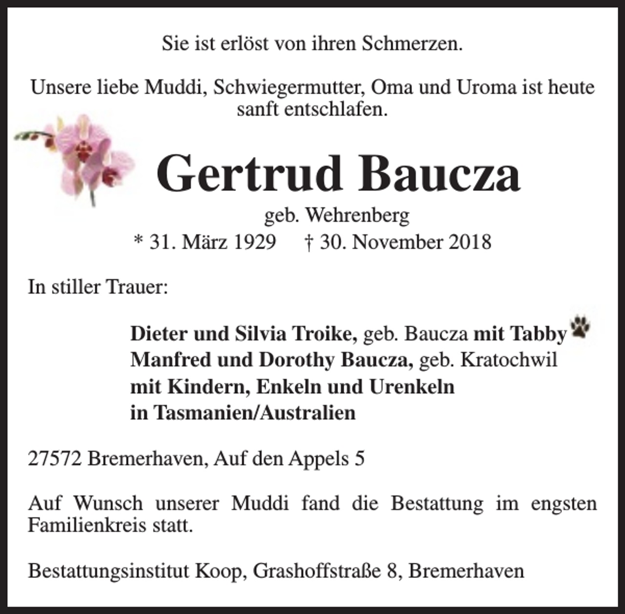 <p>Sie ist erlöst von ihren Schmerzen.<br />Unsere liebe Muddi, Schwiegermutter, Oma und Uroma ist heute<br />sanft entschlafen.</p><p>Gertrud Baucza</p><p>geb. Wehrenberg<br />* 31. März 1929 † 30. November 2018<br />In stiller Trauer:</p><p>Dieter und Silvia Troike, geb. Baucza mit Tabby<br />Manfred und Dorothy Baucza, geb. Kratochwil<br />mit Kindern, Enkeln und Urenkeln<br />in Tasmanien/Australien<br />27572 Bremerhaven, Auf den Appels 5<br />Auf Wunsch unserer Muddi fand die Bestattung im engsten<br />Familienkreis statt.<br />Bestattungsinstitut Koop, Grashoffstraße 8, Bremerhaven</p>