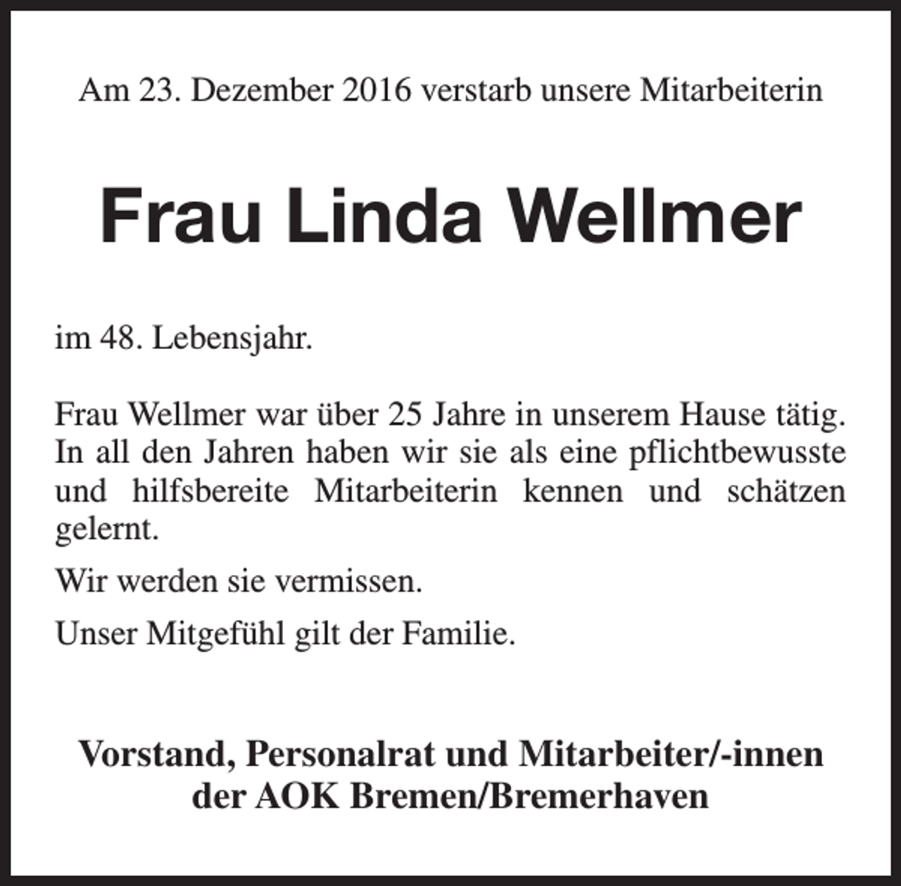 <p>Am 23. Dezember 2016 verstarb unsere Mitarbeiterin</p><p>Frau Linda Wellmer<br />im 48. Lebensjahr.<br />Frau Wellmer war über 25 Jahre in unserem Hause tätig.<br />In all den Jahren haben wir sie als eine pflichtbewusste<br />und hilfsbereite Mitarbeiterin kennen und schätzen<br />gelernt.<br />Wir werden sie vermissen.<br />Unser Mitgefühl gilt der Familie.</p><p>Vorstand, Personalrat und Mitarbeiter/-innen<br />der AOK Bremen/Bremerhaven</p>