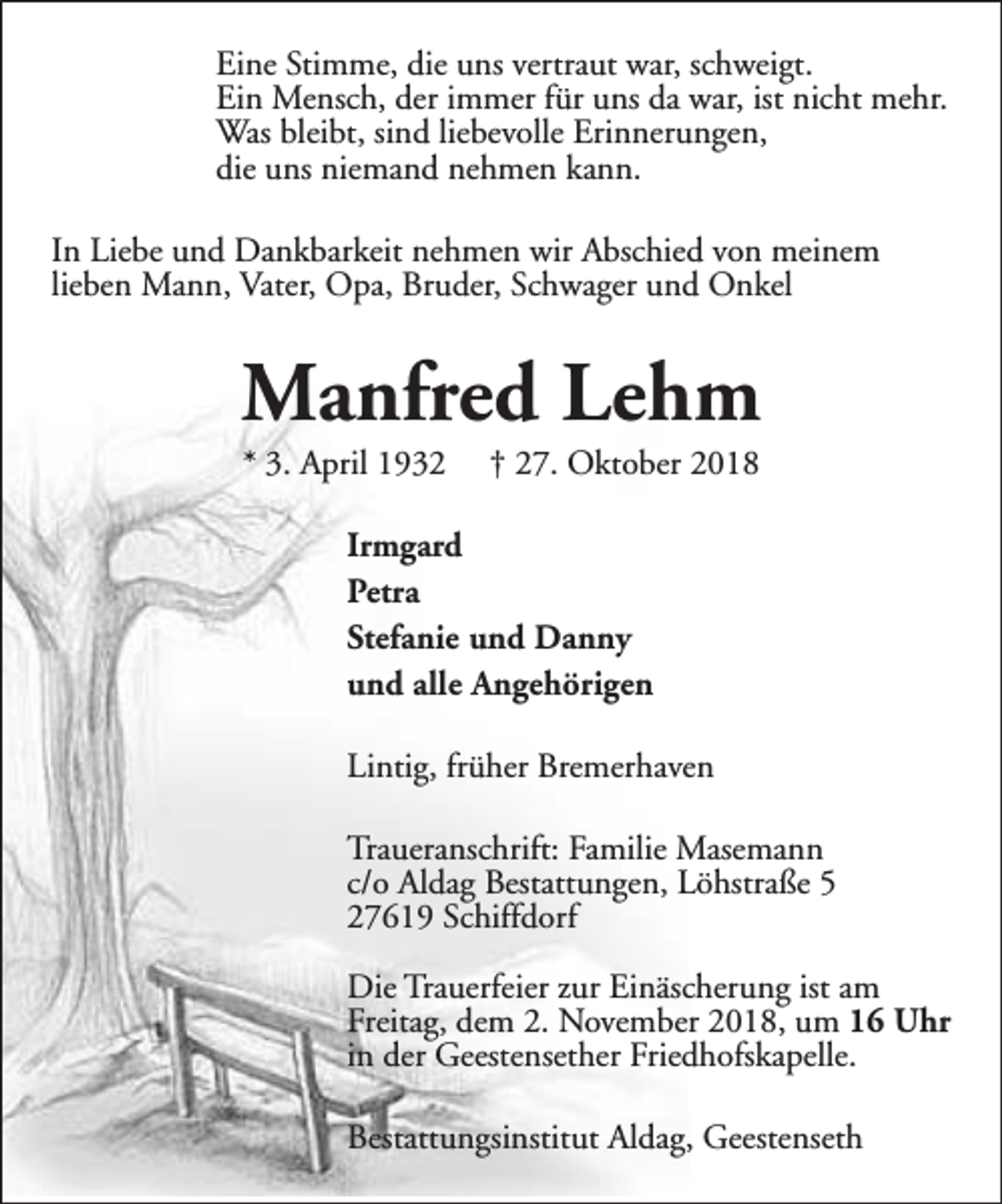 <p>Eine Stimme, die uns vertraut war, schweigt.<br />Ein Mensch, der immer für uns da war, ist nicht mehr.<br />Was bleibt, sind liebevolle Erinnerungen,<br />die uns niemand nehmen kann.<br />In Liebe und Dankbarkeit nehmen wir Abschied von meinem<br />lieben Mann, Vater, Opa, Bruder, Schwager und Onkel</p><p>Manfred Lehm<br />* 3. April 1932</p><p>† 27. Oktober 2018</p><p>Irmgard<br />Petra<br />Stefanie und Danny<br />und alle Angehörigen<br />Lintig, früher Bremerhaven<br />Traueranschrift: Familie Masemann<br />c/o Aldag Bestattungen, Löhstraße 5<br />27619 Schiffdorf<br />Die Trauerfeier zur Einäscherung ist am<br />Freitag, dem 2. November 2018, um 16 Uhr<br />in der Geestensether Friedhofskapelle.<br />Bestattungsinstitut Aldag, Geestenseth</p>